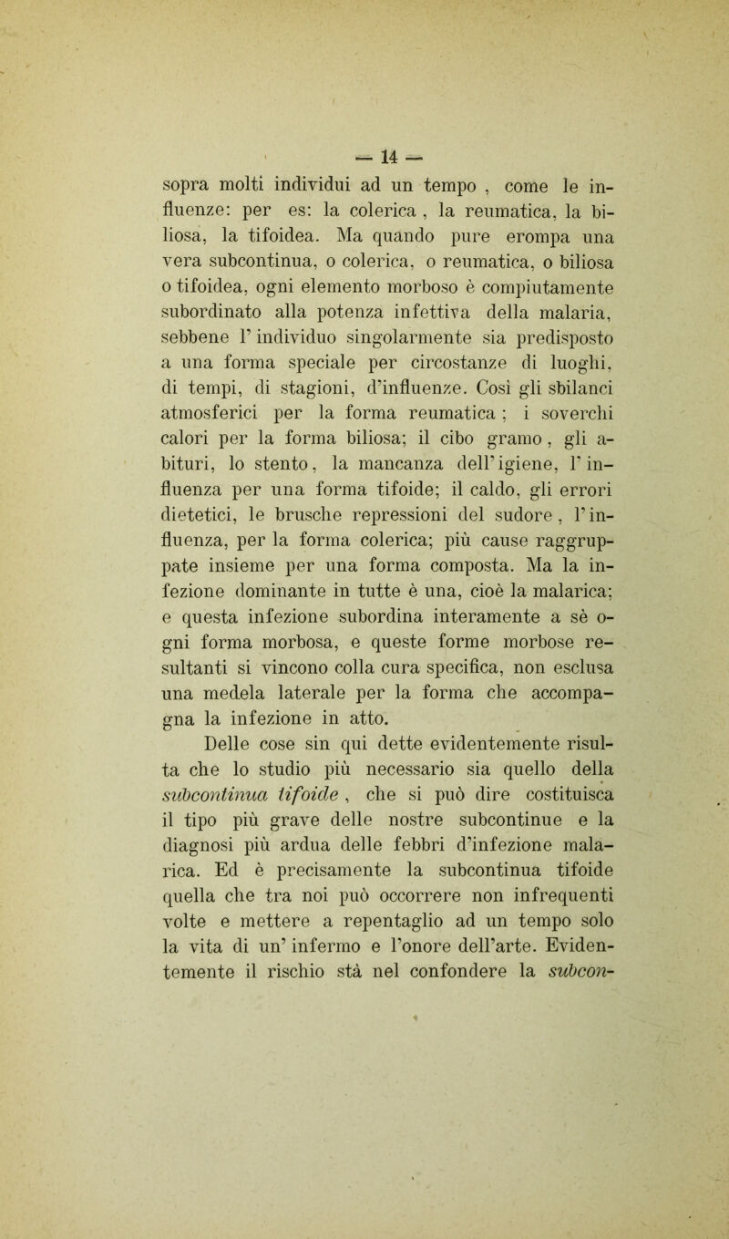 sopra molti individui ad un tempo , come le in- fluenze: per es: la colerica , la reumatica, la bi- liosa, la tifoidea. Ma quando pure erompa una vera subcontinua, o colerica, o reumatica, o biliosa 0 tifoidea, ogni elemento morboso è compiutamente subordinato alla potenza infettiva della malaria, sebbene l’individuo singolarmente sia predisposto a una forma speciale per circostanze di luoghi, di tempi, di stagioni, d’influenze. Cosi gli sbilanci atmosferici per la forma reumatica ; i soverchi calori per la forma biliosa; il cibo gramo, gli a- bituri, lo stento, la mancanza dell’igiene, l’in- fluenza per una forma tifoide; il caldo, gli errori dietetici, le brusche repressioni del sudore , l’in- fluenza, per la forma colerica; più cause raggrup- pate insieme per una forma composta. Ma la in- fezione dominante in tutte è una, cioè la malarica; e questa infezione subordina interamente a sè o- gni forma morbosa, e queste forme morbose re- sultanti si vincono colla cura specifica, non esclusa una medela laterale per la forma che accompa- gna la infezione in atto. Delle cose sin qui dette evidentemente risul- ta che lo studio più necessario sia quello della siibcontinua tifoide , che si può dire costituisca il tipo più grave delle nostre subcontinue e la diagnosi più ardua delle febbri d’infezione mala- rica. Ed è precisamente la subcontinua tifoide quella che tra noi può occorrere non infrequenti volte e mettere a repentaglio ad un tempo solo la vita di un’ infermo e l’onore dell’arte. Eviden- temente il rischio stà nel confondere la subcon-