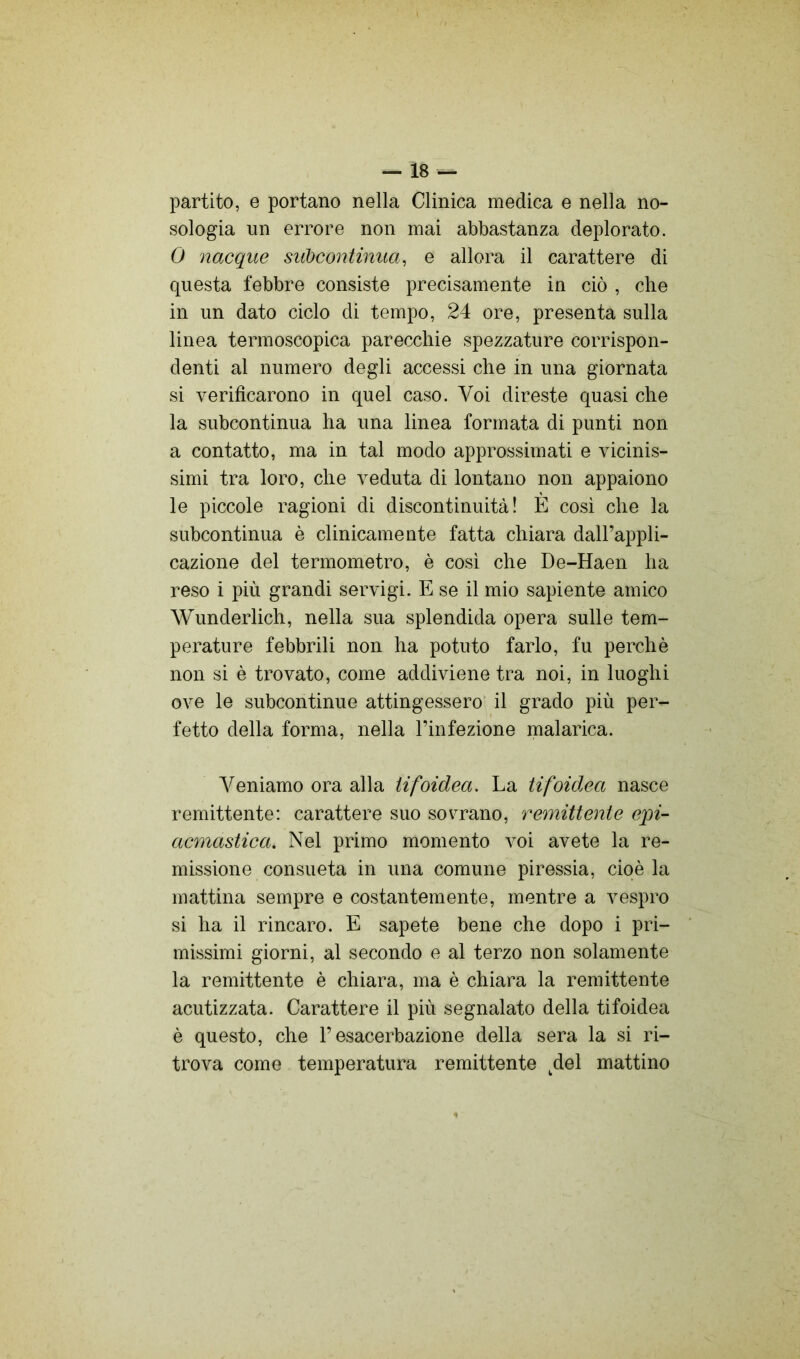 — Ì8 — partito, e portano nella Clinica medica e nella no- sologia un errore non mai abbastanza deplorato. 0 nacque siìbcontinua, e allora il carattere di questa febbre consiste precisamente in ciò , che in un dato ciclo di tempo, 24 ore, presenta sulla linea termoscopica parecchie spezzature corrispon- denti al numero degli accessi che in una giornata si verificarono in quel caso. Voi direste quasi che la subcontinua ha una linea formata di punti non a contatto, ma in tal modo approssimati e vicinis- simi tra loro, che veduta di lontano non appaiono le piccole ragioni di discontinuità! È cosi che la subcontinua è clinicamente fatta chiara dall’appli- cazione del termometro, è cosi che De-Haen ha reso i più grandi servigi. E se il mio sapiente amico Wunderlich, nella sua splendida opera sulle tem- perature febbrili non ha potuto farlo, fu perchè non si è trovato, come addiviene tra noi, in luoghi ove le subcontinue attingessero il grado più per- fetto della forma, nella l’infezione malarica. Veniamo ora alla tifoidea. La tifoidea nasce remittente: carattere suo sovrano, remittente e'pi- acmastica. Nel primo momento voi avete la re- missione consueta in una comune piressia, cioè la mattina sempre e costantemente, mentre a vespro si ha il rincaro. E sapete bene che dopo i pri- missimi giorni, al secondo e al terzo non solamente la remittente è chiara, ma è chiara la remittente acutizzata. Carattere il più segnalato della tifoidea è questo, che l’esacerbaziene della sera la si ri- trova come temperatura remittente ^del mattino