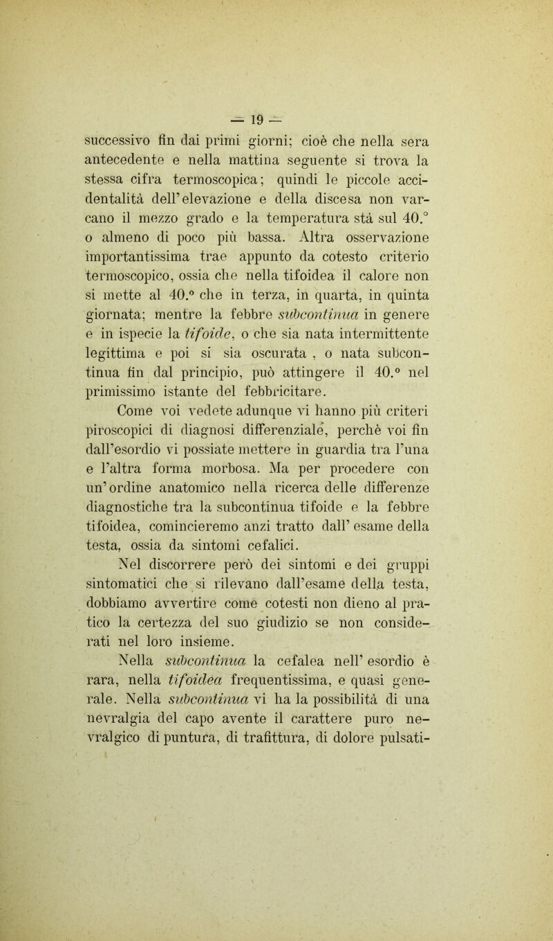 successivo fin dai primi giorni; cioè che nella sera antecedente e nella mattina seguente si trova la stessa cifra termoscopica ; quindi le piccole acci- dentalità dell’elevazione e della discesa non var- cano il mezzo grado e la temperatura sta sul 40.'' 0 almeno di poco più bassa. Altra osservazione importantissima trae appunto da cotesto criterio termoscopico, ossia che nella tifoidea il calore non si mette al 40.'’ che in terza, in quarta, in quinta giornata; mentre la febbre subcontinua in genere e in ispecie la tifoide, o che sia nata intermittente legittima e poi si sia oscurata , o nata subcon- tinua fin dal principio, può attingere il 40.° nel primissimo istante del febbricitare. Come voi vedete adunque vi hanno più criteri piroscopici di diagnosi differenziale, perchè voi fin dall’esordio vi possiate mettere in guardia tra l’ima e l’altra forma morbosa. Ma per procedere con un’ordine anatomico nella ricerca delle differenze diagnostiche tra la subcontinua tifoide e la febbre tifoidea, comincieremo anzi tratto dall’ esame della testa, ossia da sintomi cefalici. Nel discorrere però dei sintomi e dei gruppi sintomatici che si rilevano dall’esame della testa, dobbiamo avvertire come cotesti non dieno al pra- tico la certezza del suo giudizio se non conside-^ rati nel loro insieme. Nella subcontinua la cefalea nell’ esordio è rara, nella tifoidea frequentissima, e quasi gene- rale. Nella subcontinua vi ha la possibilità di una nevralgia del capo avente il carattere puro ne- vralgico di puntura, di trafittura, di dolore pulsati-