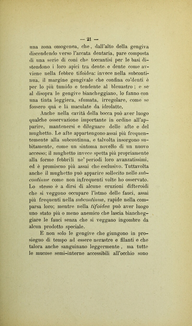 lina zona omogenea, che, daH’alto della gengiva discendendo verso l’arcata dentaria, pare composta di una serie di coni che toccantisi per le basi di- stendono i loro apici tra dente , e dente come av- viene nella febbre tifoidea: invece nella subconti- nua, il margine gengivale che confina co’denti è per lo più tumido e tendente al bleuastro ; e se al disopra le gengive biancheggiano, lo fanno con una tinta leggiera, sfumata, irregolare, come se fossero quà e là maculate da idrolatte. Anche nella cavità della bocca può aver luogo qualche osservazione importante in ordine all’ap- parire, mantenersi e dileguare delle afte e del mughetto. Le afte appartengono assai più frequen- temente alla subcontinua, e talvolta insorgono su- bitamente, come un sintonia novello di un nuovo accesso; il mughetto invece spetta più propriamente alla forme febbrili ne’ periodi loro avanzatissimi, ed è promiscuo più assai che esclusivo. Tuttavolta anche il mughetto può apparire sollecito nelle sui)- continue come non infrequenti volte ho osservato. Lo stesso è a dirsi di alcune eruzioni difteroidi che si veggono occupare l’istmo delle fauci, assai più frequenti nella subcontinua, rapide nella com- parsa loro; mentre nella tifoidea può aver luogo uno stato più o meno anemico che lascia biancheg- giare le fauci senza che si veggano ingombre da alcun prodotto speciale. E non solo le gengive che giungono in pro- sieguo di tempo ad essere nerastre e filanti e che talora anche sanguinano leggermente , ma tutte le mucose semi-interne accessibili all’occhio sono