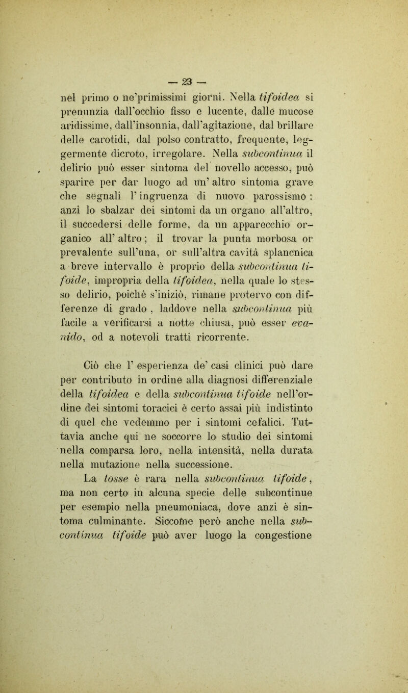 nel primo o ne’primissimi giorni. Nella tifoidea si premilizia dairocchio fisso e lucente, dalle mucose aridissime, daH’insonnia, daH’agitazione, dal brillare delle carotidi, dal polso contratto, frequente, leg- germente dicroto, irregolare. Nella subcontinua il delirio può esser sintoma del novello accesso, può sparire per dar luogo ad un’ altro sintoma grave che segnali l’ingruenza di nuovo parossismo: anzi lo sbalzar dei sintomi da un organo all’altro, il succedersi delle forme, da un apparecchio or- ganico all’ altro ; il trovar la punta morbosa or prevalente sull’una, or sull’altra cavità splancnica a breve intervallo è proprio àeWdi subcontinua ti- foide, impropria della tifoidea, nella quale lo stes- so delirio, poiché s’iniziò, rimane protervo con dif- ferenze di grado , laddove nella subcontinua più facile a verificarsi a notte chiusa, può esser eva- nido, od a notevoli tratti ricorrente. Ciò che 1’ esperienza de’ casi clinici può dare per contributo in ordine alla diagnosi differenziale della tifoidea e della subcontinua tifoide nell’or- dine dei sintomi toracici è certo assai più indistinto di quel che vedemmo per i sintomi cefalici. Tut- tavia anche qui ne soccorre lo studio dei sintomi nella comparsa loro, nella intensità, nella durata nella mutazione nella successione. La tosse è rara nella subcontinua tifoide, ma non certo in alcuna specie delle subcontinue per esempio nella pneumoniaca, dove anzi è sin- toma culminante. Siccome però anche nella sub- continua tifoide può aver luogo la congestione