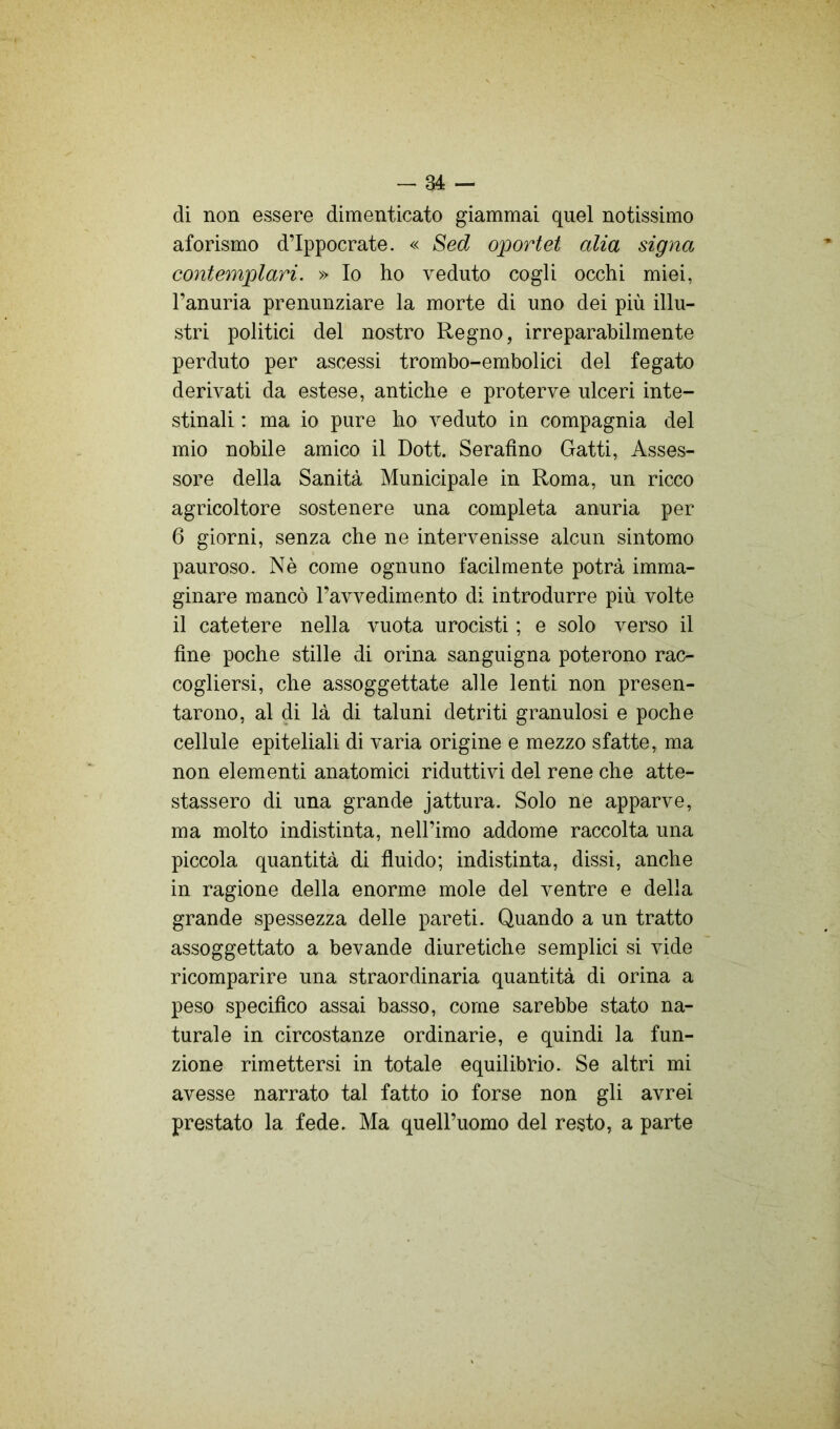 di non essere dimenticato giammai quel notissimo aforismo d’Ippocrate. « Sed oportet alia signa contemplari. » Io ho veduto cogli occhi miei, l’anuria prenunziare la morte di uno dei più illu- stri politici del nostro Regno, irreparabilmente perduto per ascessi trombo-embolici del fegato derivati da estese, antiche e proterve ulceri inte- stinali : ma io pure ho veduto in compagnia del mio nobile amico il Dott. Serafino Gatti, Asses- sore della Sanità Municipale in Roma, un ricco agricoltore sostenere una completa anuria per 6 giorni, senza che ne intervenisse alcun sintomo pauroso. Nè come ognuno facilmente potrà imma- ginare mancò l’avvedimento di introdurre più volte il catetere nella vuota urocisti ; e solo verso il fine poche stille di orina sanguigna poterono rac- cogliersi, che assoggettate alle lenti non presen- tarono, al di là di taluni detriti granulosi e poche cellule epiteliali di varia origine e mezzo sfatte, ma non elementi anatomici riduttivi del rene che atte- stassero di una grande jattura. Solo ne apparve, ma molto indistinta, nell’imo addome raccolta una piccola quantità di fluido; indistinta, dissi, anche in ragione della enorme mole del ventre e della grande spessezza delle pareti. Quando a un tratto assoggettato a bevande diuretiche semplici si vide ricomparire una straordinaria quantità di orina a peso specifico assai basso, come sarebbe stato na- turale in circostanze ordinarie, e quindi la fun- zione rimettersi in totale equilibrio. Se altri mi avesse narrato tal fatto io forse non gli avrei prestato la fede. Ma queU’uomo del resto, a parte