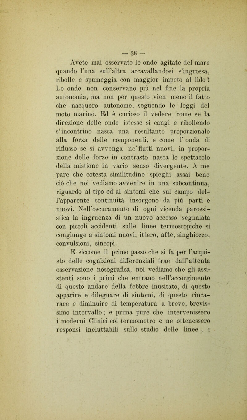 Avete mai osservato le onde agitate del mare quando Tiina sull’altra accavallandosi s’ingrossa, ribolle e spumeggia con maggior impeto al lido ? Le onde non conservano più nel fine la propria autonomia, ma non per questo vien meno il fatto che nacquero autonome, seguendo le leggi del moto marino. Ed è curioso il vedere come se la direzione delle onde istesse si cangi e ribollendo s’incontrino nasca una resultante proporzionale alla forza delle componenti, e come l’onda di riflusso se si avvenga ne’flutti nuovi, in propor- zione delle forze in contrasto nasca lo spettacolo della mistione in vario senso divergente. A me pare che cotesta similitudine spieghi assai bene ciò che noi vediamo avvenire in una subcontinua, riguardo al tipo ed ai sintomi che sul campo del- l’apparente continuità insorgono da più parti e nuovi. Nell’oscuramento di ogni vicenda parossi- stica la ingruenza di un nuovo accesso segnalata con piccoli accidenti sulle linee termoscopiche si congiunge a sintomi nuovi; ittero, afte, singhiozzo, convulsioni, sincopi. E siccome il primo passo che si fa per l’acqui- sto delle cognizioni differenziali trae dall’attenta osservazione nosografica, noi vediamo che gli assi- stenti sono i primi che entrano nell’accorgimento di questo andare della febbre inusitato, di questo apparire e dileguare di sintomi, di questo rinca- rare e diminuire di temperatura a breve, brevis- simo intervallo ; e prima pure che intervenissero i moderni Clinici col termometro e ne ottenessero responsi ineluttabili sullo studio delle linee , i