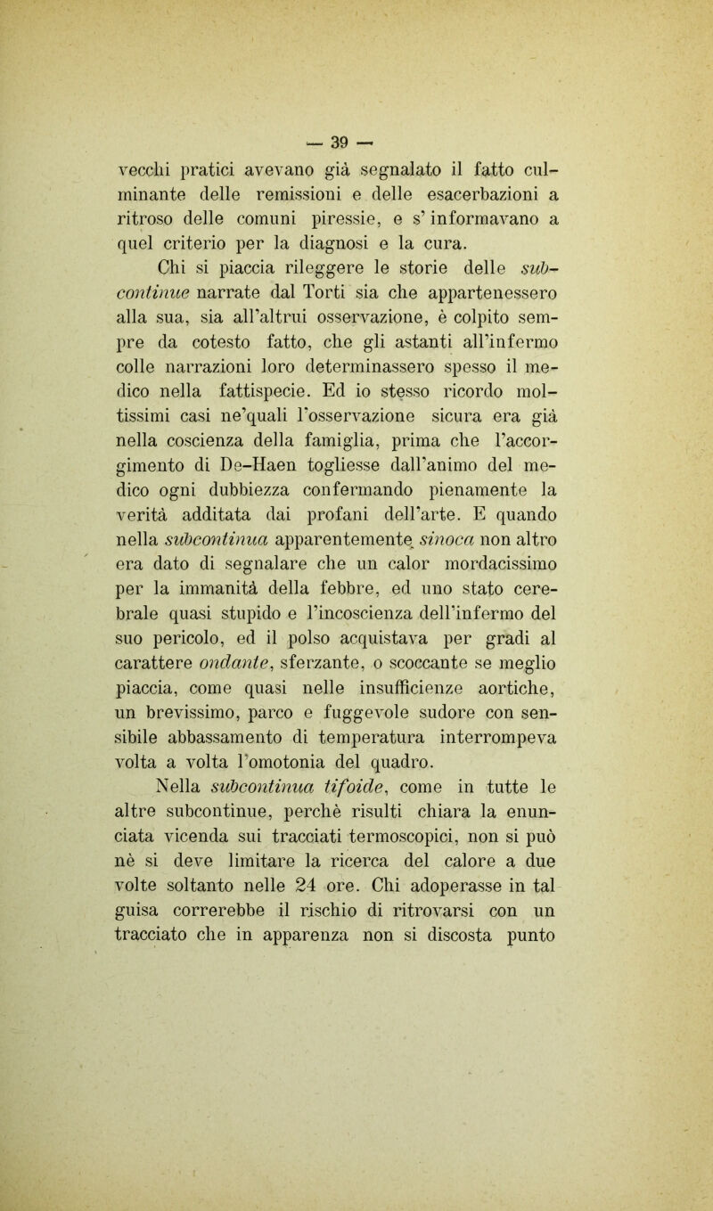 vecchi pratici avevano già segnalato il fatto cul- minante delle remissioni e delle esacerbazieni a ritroso delle comuni piressie, e s’informavano a quel criterio per la diagnosi e la cura. Chi si piaccia rileggere le storie delle sub- continue narrate dal Torti sia che appartenessero alla sua, sia aH’altrui osservazione, è colpito sem- pre da cotesto fatto, che gli astanti all’infermo colle narrazioni loro determinassero spesso il me- dico nella fattispecie. Ed io stesso ricordo mol- tissimi casi ne’quali l’osservazione sicura era già nella coscienza della famiglia, prima che l’accor- gimento di De-Haen togliesse dall’animo del me- dico ogni dubbiezza confermando pienamente la verità additata dai profani dell’arte. E quando nella subcontinua apparentemente, sinoca non altro era dato di segnalare che un calor mordacissimo per la immanità della febbre, ed uno stato cere- brale quasi stupido e l’incoscienza dell’infermo del suo pericolo, ed il polso acquistava per gradi al carattere ondante, sferzante, o scoccante se meglio piaccia, come quasi nelle insufficienze aortiche, un brevissimo, parco e fuggevole sudore con sen- sibile abbassamento di temperatura interrompeva volta a volta l’ornotonia del quadro. Nella subcontinua tifoide, come in tutte le altre subcontinue, perchè risulti chiara la enun- ciata vicenda sui tracciati termoscopici, non si può nè si deve limitare la ricerca del calore a due volte soltanto nelle 24 ore. Chi adoperasse in tal guisa correrebbe il rischio di ritrovarsi con un tracciato che in apparenza non si discosta punto