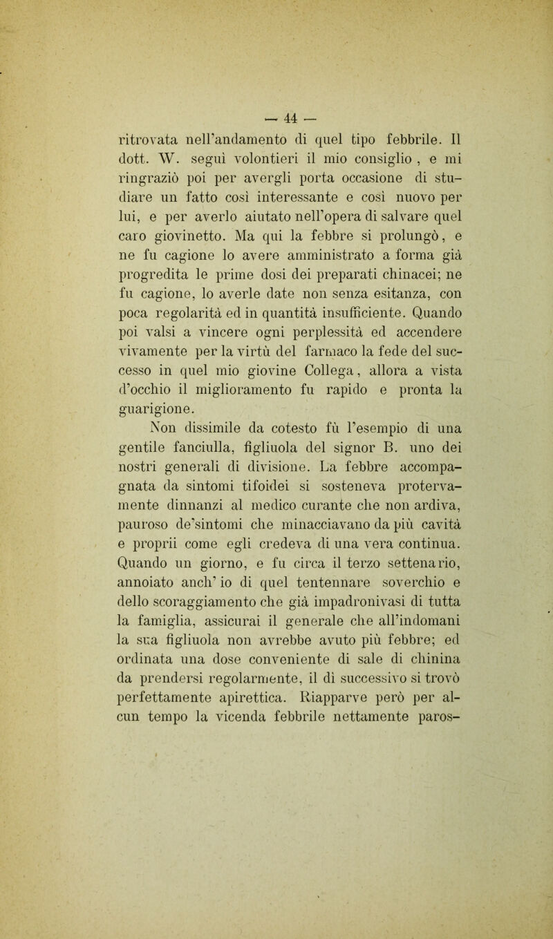 ritrovata neirandamento di quel tipo febbrile. 11 dott. W. segui volentieri il mio consiglio , e mi ringraziò poi per avergli porta occasione di stu- diare un fatto così interessante e cosi nuovo per lui, e per averlo aiutato nell’opera di salvare quel caro giovinetto. Ma qui la febbre si prolungò, e ne fu cagione lo avere amministrato a forma già progredita le prime dosi dei preparati chinacei; ne fu cagione, lo averle date non senza esitanza, con poca regolarità ed in quantità insufficiente. Quando poi valsi a vincere ogni perplessità ed accendere vivamente per la virtù del farmaco la fede del suc- cesso in quel mio giovine Collega, allora a vista d’occhio il miglioramento fu rapido e pronta la guarigione. Non dissimile da cotesto fù l’esempio di una gentile fanciulla, figliuola del signor B. uno dei nostri generali di divisione. La febbre accompa- gnata da sintomi tifoidei si sosteneva proterva- mente dinnanzi al medico curante che non ardiva, pauroso de’sintomi che minacciavano da più cavità e proprii come egli credeva di una vera continua. Quando un giorno, e fu circa il terzo settenario, annoiato aneli’ io di quel tentennare soverchio e dello scoraggiamento che già impadronivasi di tutta la famiglia, assicurai il generale che aH’indomani la sua figliuola non avrebbe avuto più febbre; ed ordinata una dose conveniente di sale di chinina da prendersi regolarmente, il di successivo si trovò perfettamente apiretica. Riapparve però per al- cun tempo la vicenda febbrile nettamente paros-