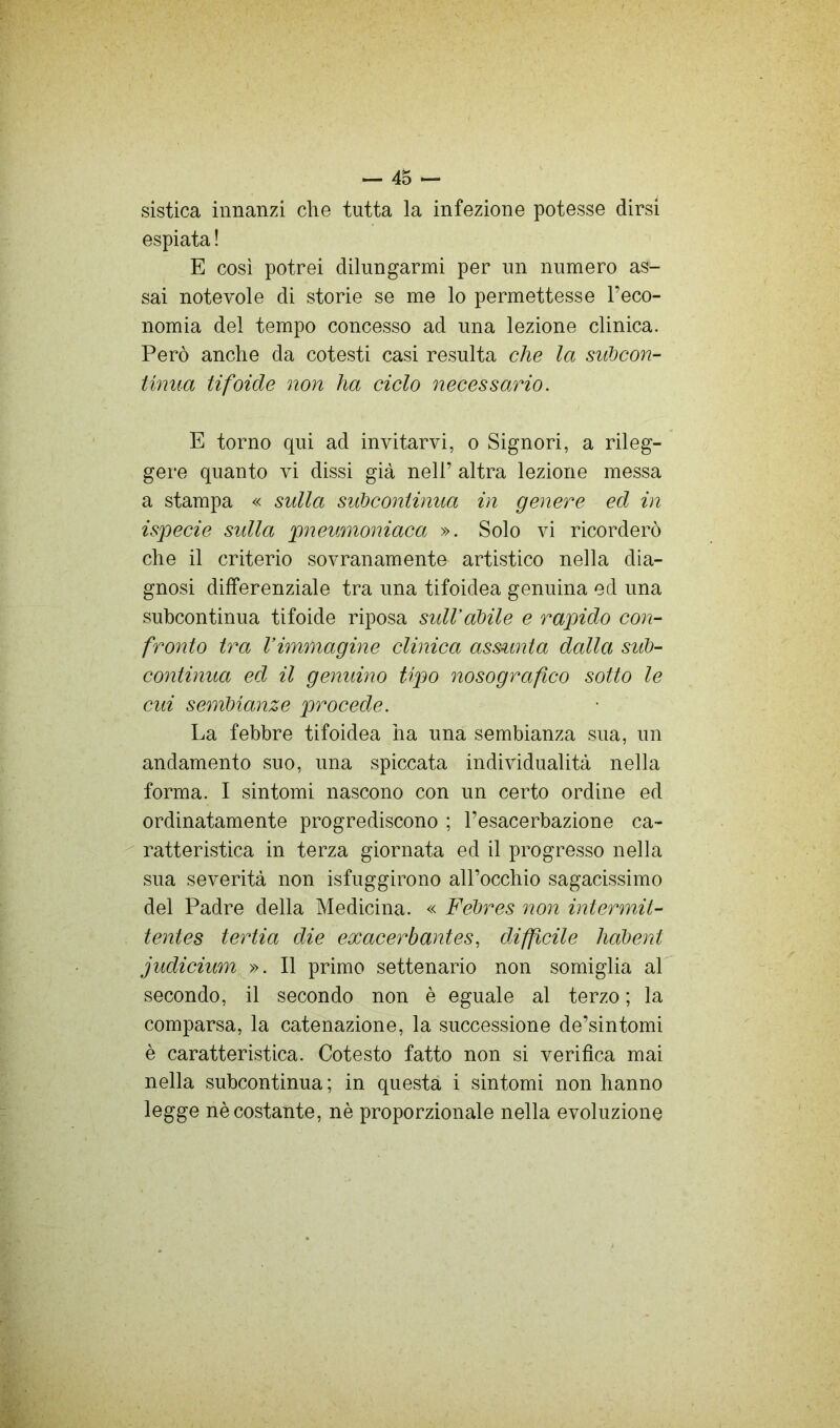 sistica innanzi che tutta la infezione potesse dirsi espiata ! E cosi potrei dilungarmi per un numero as- sai notevole di storie se me lo permettesse l’eco- nomia del tempo concesso ad una lezione clinica. Però anche da cotesti casi resulta che la siOJcon- tinua tifoide non ha ciclo necessario. E torno qui ad invitarvi, o Signori, a rileg- gere quanto vi dissi già nell’ altra lezione messa a stampa « sulla subcontinua in genere ed in ispecie sulla pneumoniaca ». Solo vi ricorderò che il criterio sovranamente artistico nella dia- gnosi differenziale tra una tifoidea genuina ed una subcontinua tifoide riposa sidVàbile e rapido con- fronto tra Vimmagine clinica ass^mta dalla sub- continua ed il genuino tipo nosografico sotto le cui sembianze procede. La febbre tifoidea ha una sembianza sua, un andamento suo, una spiccata individualità nella forma. I sintomi nascono con un certo ordine ed ordinatamente progrediscono ; l’esacerbazione ca- ^ ratteristica in terza giornata ed il progresso nella sua severità non isfuggirono all’occhio sagacissimo del Padre della Medicina. « Febres non intermit- tentes tertia die exacerbantes, diffcile habent judiciump». Il primo settenario non somiglia al secondo, il secondo non è eguale al terzo ; la comparsa, la catenazione, la successione de’sintomi è caratteristica. Cotesto fatto non si verifica mai nella subcontinua; in questa i sintomi non hanno legge nè costante, nè proporzionale nella evoluzione
