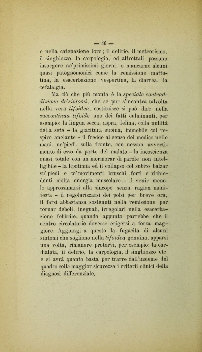 e nella catenazione loro ; il delirio, il meteorismo, il singhiozzo, la carpologia, ed altrettali possono insorgere ne’primissimi giorni, o mancarne alcuni quasi patognomonici come la remissione mattu- tina, la esacerbaziene vespertina, la diarrea, la cefalalgia. Ma ciò che più monta è la speciale contrad- dizione de'sintomi, che se pur s’incontra talvolta nella vera tifoidea, costituisce si può dire nella sidocontinua tifoide uno dei fatti culminanti, per esem.pio: la lingua secca, aspra, felina, colla nullità della sete - la giacitura supina, immobile col re- spiro anelante - il freddo al senso del medico nelle mani, ne’piedi, sulla fronte, con nessun avverti- mento di esso da parte del malato - la incoscienza quasi totale con un mormorar di parole non intel- ligibile - la lipotimia ed .il collapso col subito balzar su’piedi e co’movimenti bruschi forti e richie- denti molta energia muscolare - il venir meno, 10 approssimarsi alla sincope senza ragion mani- festa - il regolarizzarsi dei polsi per breve ora, 11 farsi abbastanza sostenuti nella remissione per tornar deboli, ineguali, in^egolari nella esacerba- ziene febbrile, quando appunto parrebbe che il centro circolatorio dovesse erigersi a forza mag- giore. Aggiungi a questo la fugacità di alcuni sintomi che sogliono nella tifoidea genuina, apparsi una volta, rimanere protervi, per esempio: la car- dialgia, il delirio, la carpologia, il singhiozzo etc. e si avrà quanto basta per trarre dall’insieme del quadro colla maggior sicurezza i criterii clinici della diagnosi differenziale.