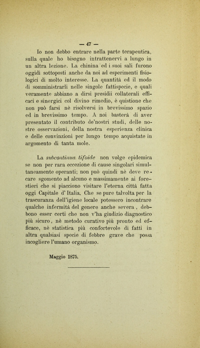 Io non debbo entrare nella parte terapeutica, sulla quale ho bisogno intrattenervi a lungo in un altra lezione. La chinina ed i suoi sali furono oggidì sottoposti anche da noi ad esperimenti fisio- logici di molto interesse. La quantità ed il modo di somministrarli nelle singole fattispecie, e quali veramente abbiano a dirsi presidii collaterali effi- caci e sinergici col divino rimedio, è quistione che non può farsi nè risolversi in brevissimo spazio ed in brevissimo tempo. A noi basterà di aver presentato il contributo de’nostri studi, delle no- stre osservazioni, della nostra esperienza clinica e delle convinzioni per lungo tempo acquistate in argomento di tanta mole. La siibcontinua, tifoide non volge epidemica se non per rara eccezione di cause singolari simul- taneamente operanti; non può quindi nè deve re- care sgomento ad alcuno e massimamente ai fore- stieri che si piacciono visitare l’eterna città fatta oggi Capitale d'Italia. Che se pure talvolta per la trascuranza dell’igiene locale potessero incontrare qualche infermità del genere anche severa , deb- bono esser certi che non v’ha giudizio diagnostico più sicuro, nè metodo curativo più pronto ed ef- ficace, nè statistica più confortevole di fatti in altra qualsiasi specie di febbre grave che possa incogliere l’umano organismo. Maggio 1875.