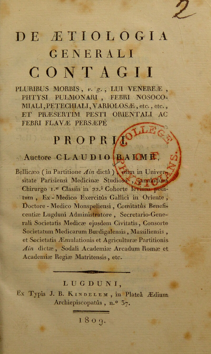 2 DE AETIOLOGIA GENERALI CONTAGII PLURIBUS MORBIS , v. g. , LUI VENEREAE , PHTYSI PULMONARI , FEBRI NOSOCO- MI ALI, PETECHI ALI, YARIOLOSAi , etc., etc., ET PRjESERTIM PESTI ORIENTALI AC FEBRI FLAVAL PERSALPE PROPR -r ^ : Auctore CL AUDIoj^jAfflf, &2 Bellicaeo ( in Partitione A in dicta ) in Uni ve sitate Parisiensi Medicinae Studio!^, Chirurgo i.* Classis in 22.3 Cohorte KViuam»'fomi- tum , Ex - Medico Exercitus Gallici in Oriente , Doctore - Medico Monspeliensi , Comitatus Benefi- centiae Lugduni Administratore , Secretario-Gene- rali Societatis Medicae ejusdem Civitatis, Consorte Societatum Medicarum Burdigalensis, Massiliensis , et Societatis ALmulationis et Agriculturae Partitionis Ain dictae , Sodali Academiae Arcadum Romae et Academiae Regiae Matritensis, etc. LUGDUNI, Ex Typis J. B. Riivdelem , in Platea ALdium Archiepiscopatus , n.° 37.