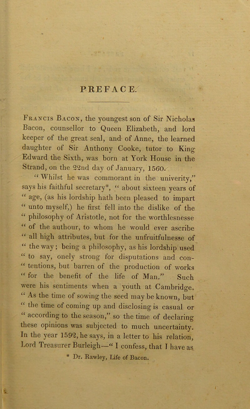 PREFACE. Francis Bacon, the youngest son of Sir Nicholas Bacon, counsellor to Queen Elizabeth, and lord keeper of the great seal, and of Anne, the learned daughter of Sir Anthony Cooke, tutor to King Edward the Sixth, was born at York House in the Strand, on the 22nd day of January, 1560. “ Whilst he was commorant in the univerity,” says his faithful secretary*, “ about sixteen years of “ age> (as his lordship hath been pleased to impart “ unto myself,) he first fell into the dislike of the “ philosophy of Aristotle, not for the worthlesnesse “ of the authour, to whom he would ever ascribe “ all high attributes, but for the unfruitfulnesse of “ the way; being a philosophy, as his lordship used “ to say, onely strong for disputations and con- “ tentions, but barren of the production of works “ for the benefit of the life of Man.” Such were his sentiments when a youth at Cambridge. “ As the time of sowing the seed may be known, but “ the time of coming up and disclosing is casual or “ according to the season,” so the time of declaring these opinions was subjected to much uncertainty. In the year 1592, he says, in a letter to his relation, Lord Treasurer Burleigh— I confess, that I have as * Dr. Rawley, Life of Bacon. i.