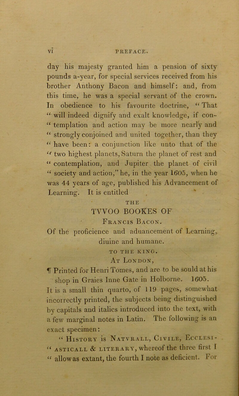 day his majesty granted him a pension of sixty pounds a-year, for special services received from his brother Anthony Bacon and himself: and, from this time, he was a special servant of the crown. In obedience to his favourite doctrine, “ That “ will indeed dignify and exalt knowledge, if con- “ templation and action may be more nearly and “ strongly conjoined and united together, than they “ have been: a conjunction like unto that of the two highest planets, Saturn the planet of rest and “ contemplation, and Jupiter the planet of civil u society and action,” he, in the year 1605, when he was 44 years of age, published his Advancement of Learning. It is entitled THE TVVOO BOOKES OF Francis Bacon. Of the proficience and aduancement of Learning, diuine and humane. TO THE KING. At London, IT Printed for Henri Tomes, and are to be sould at his shop in Graies Inne Gate in Holborne. 1605. It is a small thin quarto, of 119 pages, somewhat incorrectly printed, the subjects being distinguished by capitals and italics introduced into the text, with a few marginal notes in Latin. The following is an exact specimen: “ History is Natvrall, Civile, Ecclesi- “ asticall & literary, whereof the three first I “ allow as extant, the fourth I note as deficient. For