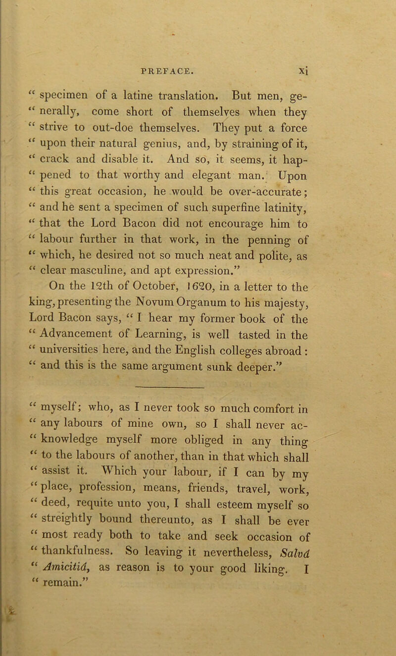 “ specimen of a latine translation. But men, ge- “ nerally, come short of themselves when they “ strive to out-doe themselves. They put a force “ upon their natural genius, and, by straining of it, “ crack and disable it. And so, it seems, it hap- “ pened to that worthy and elegant man. Upon “ this great occasion, he would be over-accurate; “ and he sent a specimen of such superfine latinity, “ that the Lord Bacon did not encourage him to “ labour further in that work, in the penning of “ which, he desired not so much neat and polite, as “ clear masculine, and apt expression.” On the 12th of October, 1620, in a letter to the king, presenting the Novum Organum to his majesty, Lord Bacon says, “ I hear my former book of the “ Advancement of Learning, is well tasted in the “ universities here, and the English colleges abroad : “ and this is the same argument sunk deeper.” “ myself; who, as I never took so much comfort in “ any labours of mine own, so I shall never ac- “ knowledge myself more obliged in any thing “ to the labours of another, than in that which shall “ assist it. Which your labour, if I can by my “ place, profession, means, friends, travel, work, “ deed, requite unto you, I shall esteem myself so “ streightly bound thereunto, as I shall be ever “ most ready both to take and seek occasion of “ thankfulness. So leaving it nevertheless, Salvd “ Amicitid, as reason is to your good liking. I “ remain.”