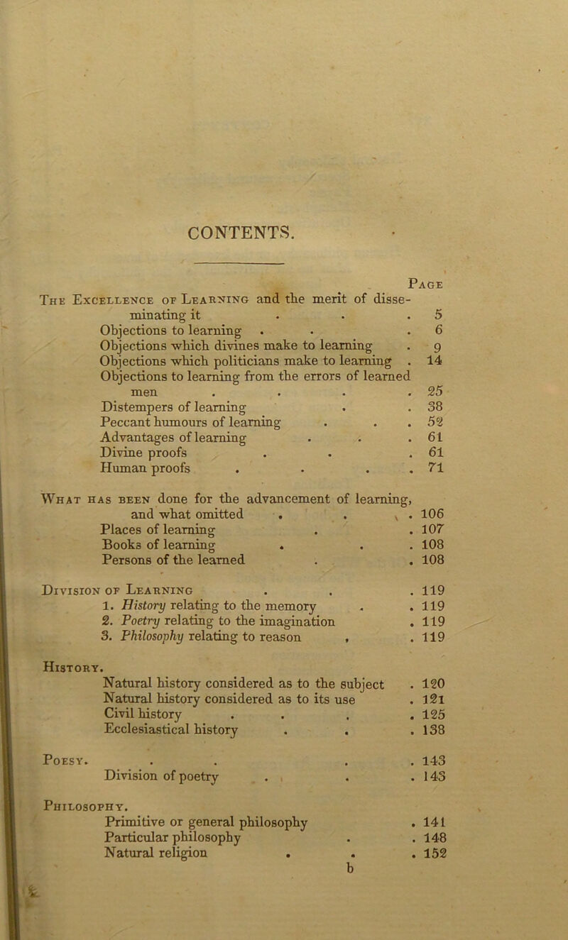 CONTENTS. Page The Excellence of Learning and the merit of disse- minating it . • .5 Objections to learning . .6 Objections which divines make to learning . g Objections which politicians make to learning . 14 Objections to learning from the errors of learned men . . . .25 Distempers of learning . . 38 Peccant humours of learning . . . 52 Advantages of learning . . .61 Divine proofs . . .61 Human proofs . . . .71 What has been done for the advancement of learning, and what omitted . . v . 106 Places of learning . .107 Books of learning . . . 108 Persons of the learned . . 108 Division of Learning . . . 119 1. History relating to the memory . .119 2. Poetry relating to the imagination . 119 3. Philosophy relating to reason , .119 History. Natural history considered as to the subject . 120 Natural history considered as to its use . 12i Civil history . . . .125 Ecclesiastical history . . .138 Poesy. . . . . 143 Division of poetry . . .143 Philosophy. Primitive or general philosophy . 141 Particular philosophy . . 148 Natural religion . . .152 b