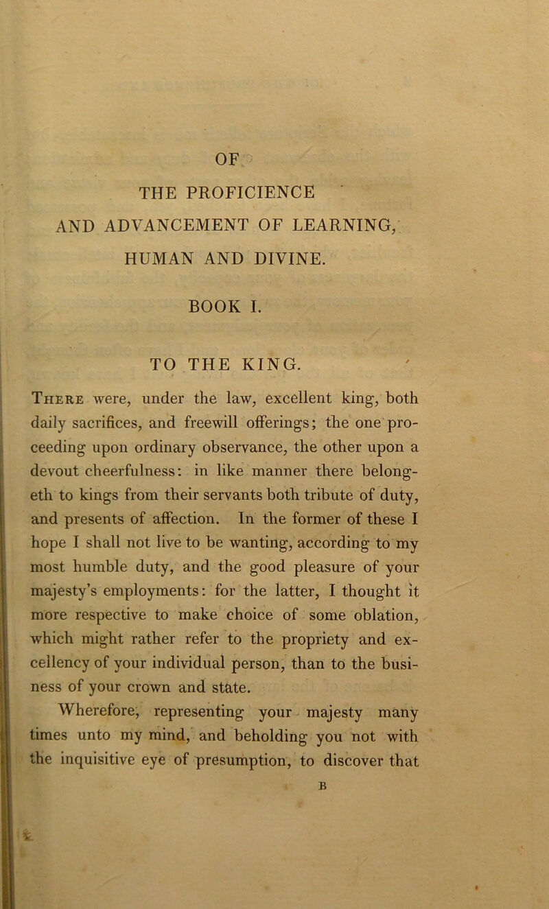 OF THE PROFICIENCE AND ADVANCEMENT OF LEARNING/ HUMAN AND DIVINE. BOOK I. TO THE KING. There were, under the law, excellent king, both daily sacrifices, and freewill offerings; the one pro- ceeding upon ordinary observance, the other upon a devout cheerfulness: in like manner there belong- eth to kings from their servants both tribute of duty, and presents of affection. In the former of these I hope I shall not live to be wanting, according to my most humble duty, and the good pleasure of your majesty’s employments: for the latter, I thought it more respective to make choice of some oblation, which might rather refer to the propriety and ex- cellency of your individual person, than to the busi- ness of your crown and state. Wherefore, representing your majesty many times unto my mind, and beholding you not with the inquisitive eye of presumption, to discover that