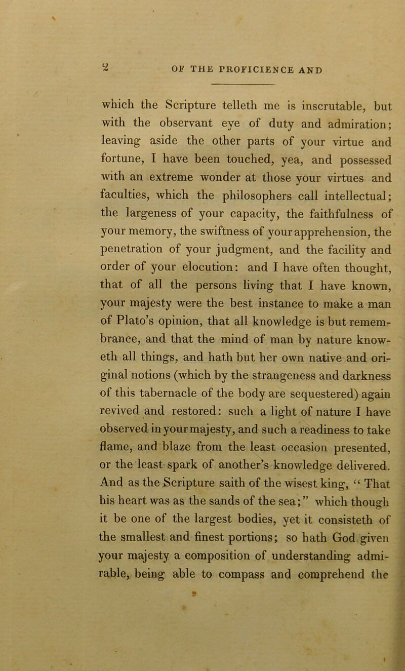 \ y which the Scripture telleth me is inscrutable, but with the observant eye of duty and admiration; leaving’ aside the other parts of your virtue and fortune, I have been touched, yea, and possessed with an extreme wonder at those your virtues and faculties, which the philosophers call intellectual; the largeness of your capacity, the faithfulness of your memory, the swiftness of your apprehension, the penetration of your judgment, and the facility and order of your elocution: and I have often thought, that of all the persons living that I have known, your majesty were the best instance to make a man of Plato’s opinion, that all knowledge is but remem- brance, and that the mind of man by nature know- eth all things, and hath but her own native and ori- ginal notions (which by the strangeness and darkness of this tabernacle of the body are sequestered) again revived and restored: such a light of nature I have observed in your majesty, and such a readiness to take flame, and blaze from the least occasion presented, or the least spark of another’s knowledge delivered. And as the Scripture saith of the wisest king, “ That his heart was as the sands of the sea; ” which though it be one of the largest bodies, yet it consisteth of the smallest and finest portions; so hath God given your majesty a composition of understanding admi- rable, being able to compass and comprehend the I