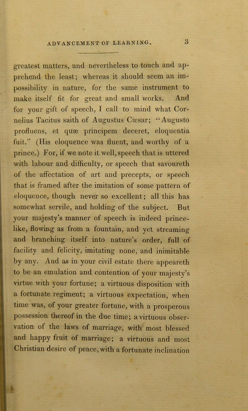 greatest matters, and nevertheless to touch and ap- prehend the least; whereas it should seem an im- possibility in nature, for the same instrument to make itself fit for great and small works. And for your gift of speech, I call to mind what Cor- nelius Tacitus saith of Augustus Ceesar; “Augusto profluens, et quse principem deceret, eloquentia fuit.” (His eloquence was fluent, and worthy of a prince.) For, if we note it well, speech that is uttered with labour and difficulty, or speech that savoureth of the affectation of art and precepts, or speech that is framed after the imitation of some pattern of eloquence, though never so excellent; all this has somewhat servile, and holding of the subject. But your majesty’s manner of speech is indeed prince- like, flowing as from a fountain, and yet streaming and branching itself into nature’s order, full of facility and felicity, imitating none, and inimitable by any. And as in your civil estate there appeareth to be an emulation and contention of your majesty’s virtue with your fortune; a virtuous disposition with a fortunate regiment; a virtuous expectation, when time was, of your greater fortune, ivith a prosperous possession thereof in the due time; a virtuous obser- vation of the laws of marriage, with most blessed and happy fruit of marriage; a virtuous and most Christian desire of peace, with a fortunate inclination