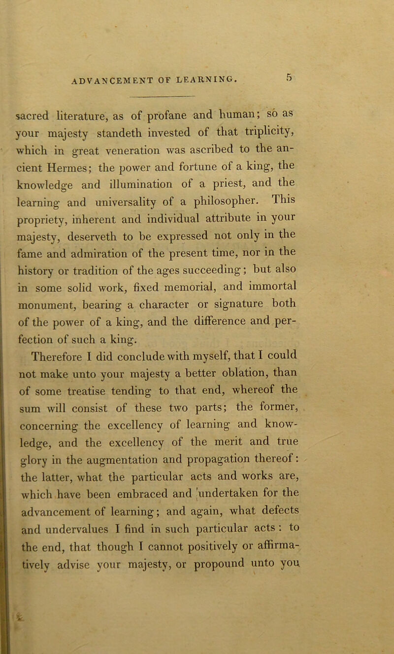 sacred literature, as of profane and human; so as your majesty standeth invested of that triplicity, which in great veneration was ascribed to the an- cient Hermes; the power and fortune of a king, the knowledge and illumination of a priest, and the learning and universality of a philosopher. This propriety, inherent and individual attribute in your majesty, deserveth to be expressed not only in the fame and admiration of the present time, nor in the history or tradition of the ages succeeding; but also in some solid work, fixed memorial, and immortal monument, bearing a character or signature both of the power of a king, and the difference and per- fection of such a king. Therefore I did conclude with myself, that I could not make unto your majesty a better oblation, than of some treatise tending to that end, whereof the sum will consist of these two parts; the former, concerning the excellency of learning and know- ledge, and the excellency of the merit and true glory in the augmentation and propagation thereof: the latter, what the particular acts and works are, which have been embraced and undertaken for the advancement of learning; and again, what defects and undervalues I find in such particular acts : to the end, that though I cannot positively or affirma- tively advise your majesty, or propound unto you