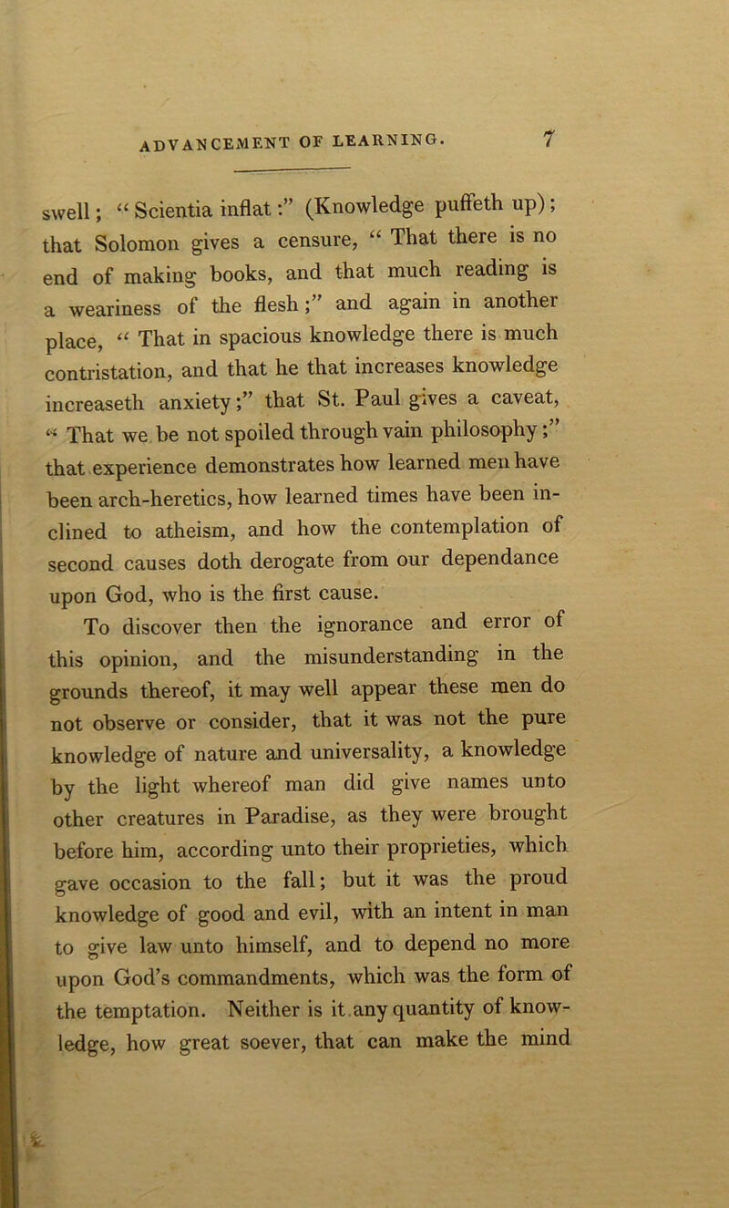 swell; “ Scientia inflat(Knowledge puffeth up); that Solomon gives a censure, “ That there is no end of making books, and that much reading is a weariness of the flesh; and again in another place, “ That in spacious knowledge there is much contestation, and that he that increases knowledge increaseth anxietythat St. Paul gives a caveat, « That we be not spoiled through vain philosophy that experience demonstrates how learned men have been arch-heretics, how learned times have been in- clined to atheism, and how the contemplation of second causes doth derogate from our dependance upon God, who is the first cause. To discover then the ignorance and error of this opinion, and the misunderstanding in the grounds thereof, it may well appear these men do not observe or consider, that it was not the pure knowledge of nature and universality, a knowledge by the light whereof man did give names unto other creatures in Paradise, as they were brought before him, according unto their proprieties, which gave occasion to the fall; but it was the proud knowledge of good and evil, with an intent in man to give law unto himself, and to depend no more upon God’s commandments, which was the form of the temptation. Neither is it any quantity of know- ledge, how great soever, that can make the mind