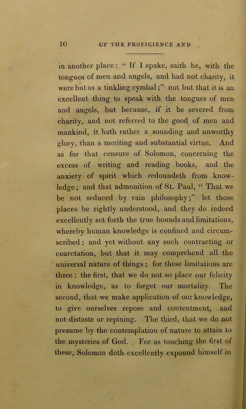 in another place: “ If I spake, saith he, with the tongues of men and angels, and had not charity, it were but as a tinkling cymbalnot but that it is an excellent thing to speak with the tongues of men and angels, but because, if it be severed from charity, and not referred to the good of men and mankind, it hath rather a sounding and unworthy glory, than a meriting and substantial virtue. And as for that censure of Solomon, concerning the excess of writing and reading books, and the anxiety of spirit which redoundeth from know- ledge ; and that admonition of St. Paul, “ That we be not seduced by vain philosophy;” let those places be rightly understood, and they do indeed excellently set forth the true bounds and limitations, whereby human knowledge is confined and circum- scribed ; and yet without any such contracting or coarctation, but that it may comprehend all the universal nature of things ; for these limitations are three: the first, that we do not so place our felicity in knowledge, as to forget our mortality. The second, that we make application of our knowledge, to give ourselves repose and contentment, and not distaste or repining. The third, that we do not presume by the contemplation of nature to attain to the mysteries of God. For as touching the first of these, Solomon doth excellently expound himself in