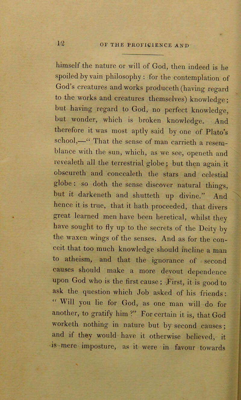 himself the nature or will of God, then indeed is he spoiled by vain philosophy: for the contemplation of God’s creatures and works produceth (having regard to the works and creatures themselves) knowledge; but having regard to God, no perfect knowledge, but wonder, which is broken knowledge. And therefore it was most aptly said by one of Plato’s school,—“ That the sense of man carrieth a resem- blance with the sun, which, as we see, openeth and revealeth all the terrestrial globe; but then again it obscureth and concealeth the stars and celestial globe : so doth the sense discover natural things, but it darkeneth and shutteth up divine.” And hence it is true, that it hath proceeded, that divers great learned men have been heretical, whilst they have sought to fly up to the secrets of the Deity by the waxen wings of the senses. And as for the con- ceit that too much knowledge should incline a man to atheism, and that the ignorance of second causes should make a more devout dependence upon God who is the first cause; .First, it is good to ask the question which Job asked of his friends: “ Will you lie for God, as one man will do for another, to gratify him ?” For certain it is, that God worketh nothing in nature but by second causes; and if they would have it otherwise believed, it is mere imposture, as it were in favour towards