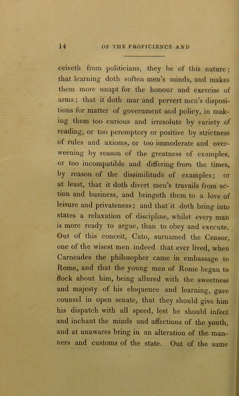 ceivetli from politicians, they be of this nature; that learning doth soften men’s minds, and makes them more unapt for the honour and exercise of arms; that it doth mar and pervert men’s disposi- tions for matter of government and policy, in mak- ing them too curious and irresolute by variety of reading, or too peremptory or positive by strictness of rules and axioms, or too immoderate and over- weening by reason of the greatness of examples, or too incompatible and differing from the times, by reason of the dissimilitude of examples; or at least, that it doth divert men’s travails from ac- tion and business, and bringeth them to a love of leisure and privateness; and that it doth bring into states a relaxation of discipline, whilst every man is more ready to argue, than to obey and execute. Out of this conceit, Cato, surnamed the Censor, one of the wisest men indeed that ever lived, when Carneades the philosopher came in embassage to Rome, and that the young men of Rome began to flock about him, being allured with the sweetness and majesty of his eloquence and learning, gave counsel in open senate, that they should give him his dispatch with all speed, lest he should infect and inchant the minds and affections of the youth, and at unawares bring in an alteration of the man- ners and customs of the state. Out of the same