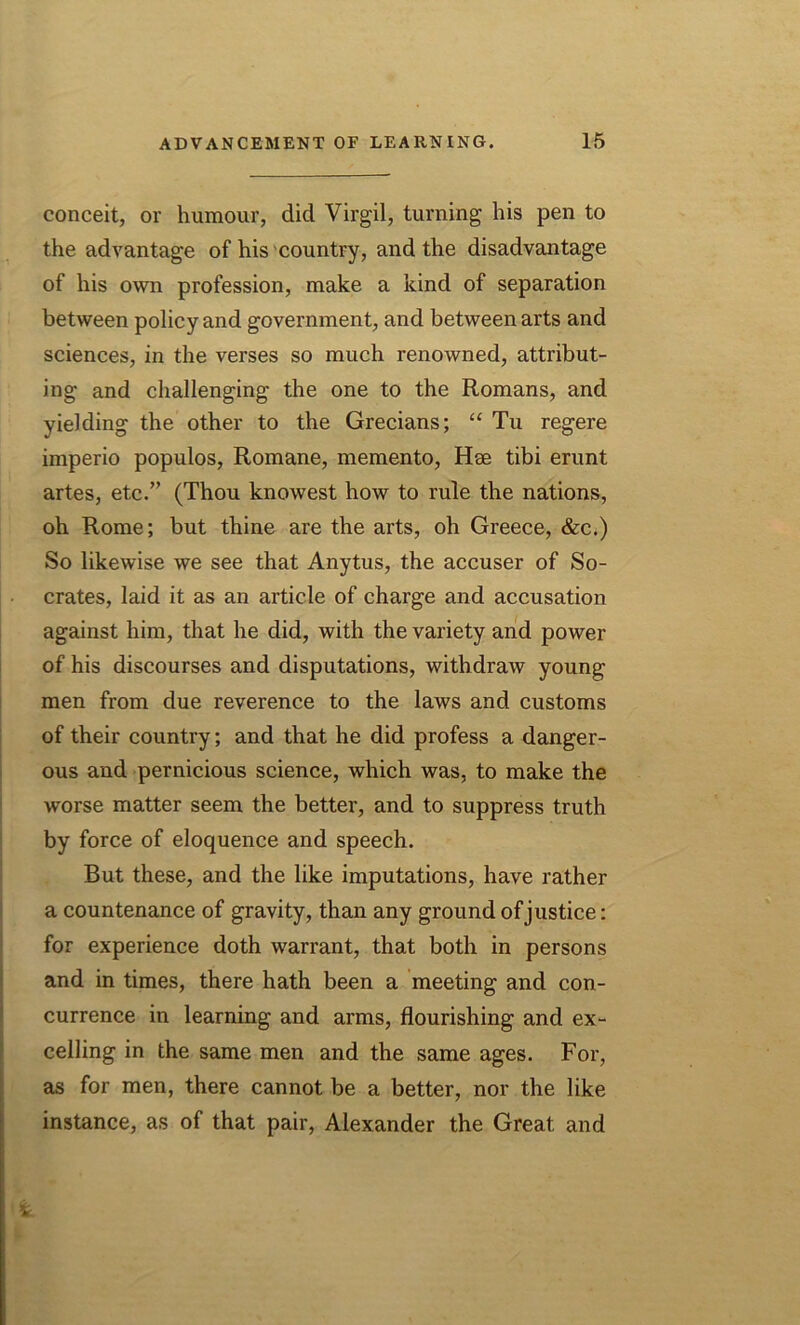 conceit, or humour, did Virgil, turning his pen to the advantage of his country, and the disadvantage of his own profession, make a kind of separation between policy and government, and between arts and sciences, in the verses so much renowned, attribut- ing and challenging the one to the Romans, and yielding the other to the Grecians; “ Tu regere imperio populos, Romane, memento, Hse tibi erunt artes, etc.” (Thou knowest how to rule the nations, oh Rome; but thine are the arts, oh Greece, &c.) So likewise we see that Anytus, the accuser of So- crates, laid it as an article of charge and accusation against him, that he did, with the variety and power of his discourses and disputations, withdraw young men from due reverence to the laws and customs of their country; and that he did profess a danger- ous and pernicious science, which was, to make the worse matter seem the better, and to suppress truth by force of eloquence and speech. But these, and the like imputations, have rather a countenance of gravity, than any ground of justice: for experience doth warrant, that both in persons and in times, there hath been a meeting and con- currence in learning and arms, flourishing and ex- celling in the same men and the same ages. For, as for men, there cannot be a better, nor the like instance, as of that pair, Alexander the Great and