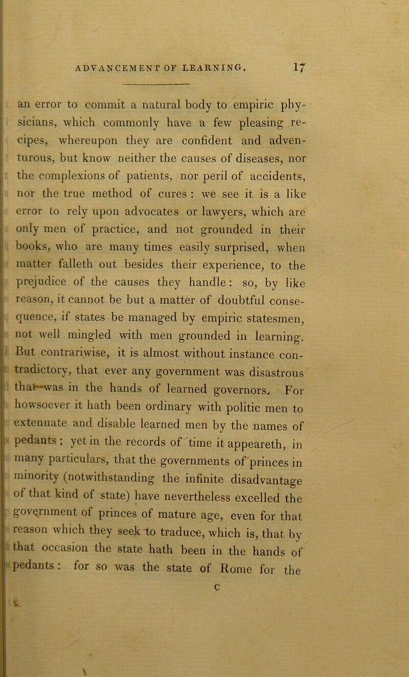 an error to commit a natural body to empiric phy- sicians, which commonly have a few pleasing re- cipes, whereupon they are confident and adven- turous, but know neither the causes of diseases, nor the complexions of patients, nor peril of accidents, nor the true method of cures : we see it is a like error to rely upon advocates or lawyers, which are only men of practice, and not grounded in their books, who are many times easily surprised, when matter falleth out besides their experience, to the prejudice of the causes they handle: so, by like reason, it cannot be but a matter of doubtful conse- quence, if states be managed by empiric statesmen, not well mingled with men grounded in learning. But contrariwise, it is almost without instance con- tradictory, that ever any government was disastrous thal was in the hands of learned governors. For howsoever it hath been ordinary with politic men to extenuate and disable learned men by the names of pedants ; yet in the records of time it appeareth, in many particulars, that the governments of princes in minority (notwithstanding the infinite disadvantage of that kind of state) have nevertheless excelled the government of princes of mature age, even for that leason which they seek to traduce, which is, that by that occasion the state hath been in the hands of pedants: for so was the state of Rome for the \