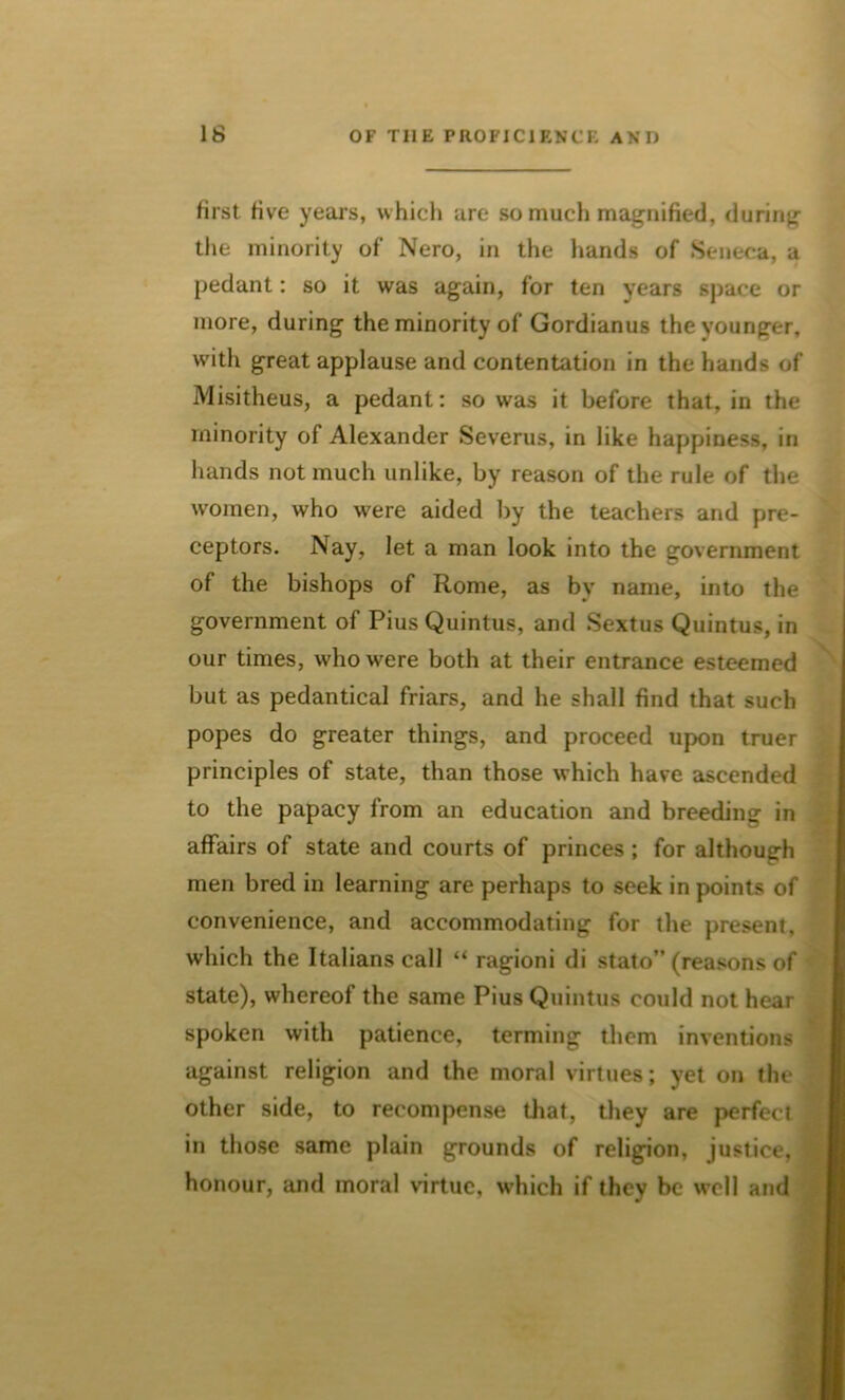 first five years, which are so much magnified, during the minority of Nero, in the hands of Seneca, a pedant: so it was again, for ten years space or more, during the minority of Gordianus the younger, with great applause and contentation in the hands of Misitheus, a pedant: so was it before that, in the minority of Alexander Severus, in like happiness, in hands not much unlike, by reason of the rule of the women, who were aided by the teachers and pre- ceptors. Nay, let a man look into the government of the bishops of Rome, as bv name, into the government of Pius Quintus, and Sextus Quintus, in our times, who were both at their entrance esteemed but as pedantical friars, and he shall find that such popes do greater things, and proceed upon truer principles of state, than those which have ascended to the papacy from an education and breeding in affairs of state and courts of princes ; for although men bred in learning are perhaps to seek in points of convenience, and accommodating for the present, which the Italians call “ ragioni di stato” (reasons of state), whereof the same Pius Quintus could not hear spoken with patience, terming them inventions against religion and the moral virtues; yet on the other side, to recompense that, they are perfect in those same plain grounds of religion, justice, honour, and moral virtue, which if they be well and