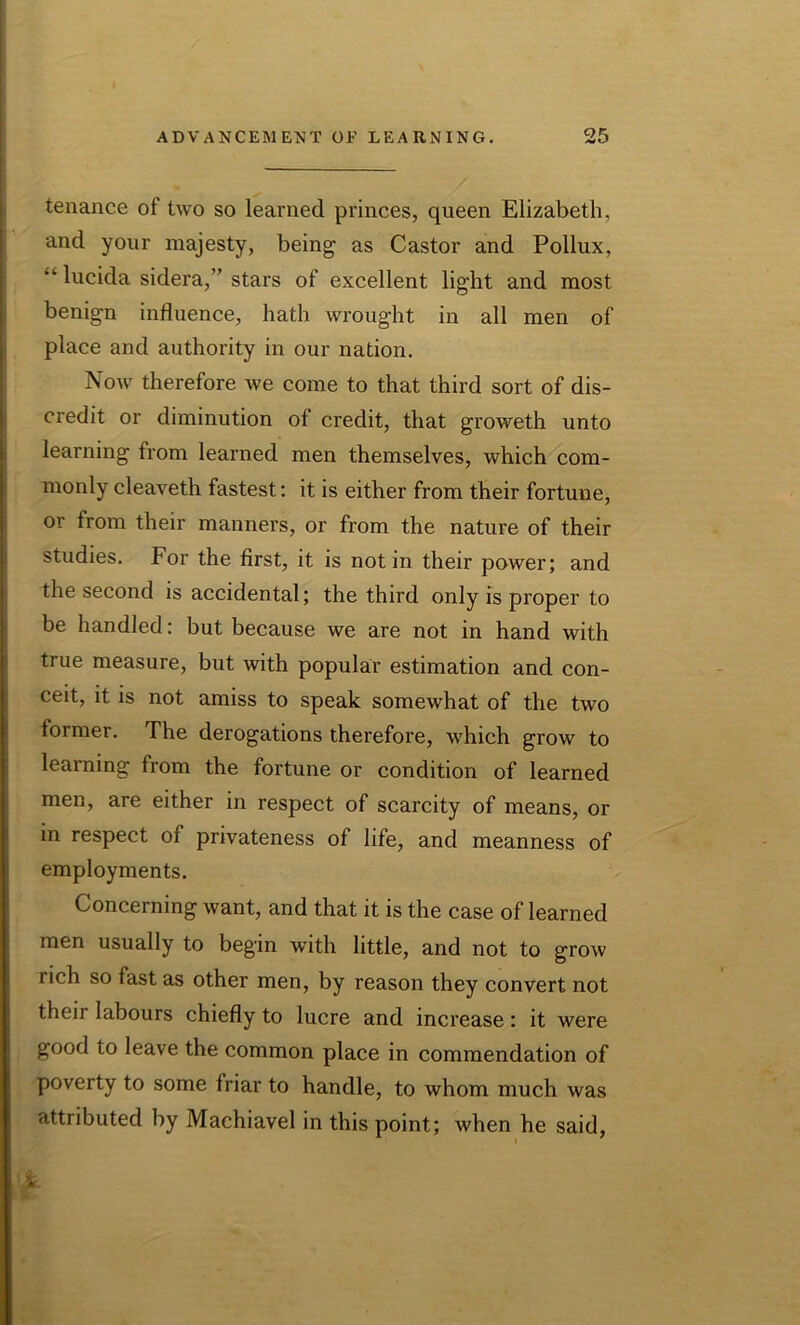 I tenance of two so learned princes, queen Elizabeth, and your majesty, being as Castor and Pollux, “ lucida sidera,” stars of excellent light and most benign influence, hath wrought in all men of place and authority in our nation. Now therefore we come to that third sort of dis- credit or diminution of credit, that groweth unto learning from learned men themselves, which com- monly cleaveth fastest: it is either from their fortune, or from their manners, or from the nature of their studies. For the first, it is notin their power; and the second is accidental; the third only is proper to be handled: but because we are not in hand with true measure, but with popular estimation and con- ceit, it is not amiss to speak somewhat of the two former. The derogations therefore, which grow to learning from the fortune or condition of learned men, are either in respect of scarcity of means, or in respect of privateness of life, and meanness of employments. Concerning want, and that it is the case of learned men usually to begin with little, and not to jrow rich so fast as other men, by reason they convert not theii labours chiefly to lucre and increase: it were good to leave the common place in commendation of poverty to some friar to handle, to whom much was attributed by Machiavel in this point; when he said, %