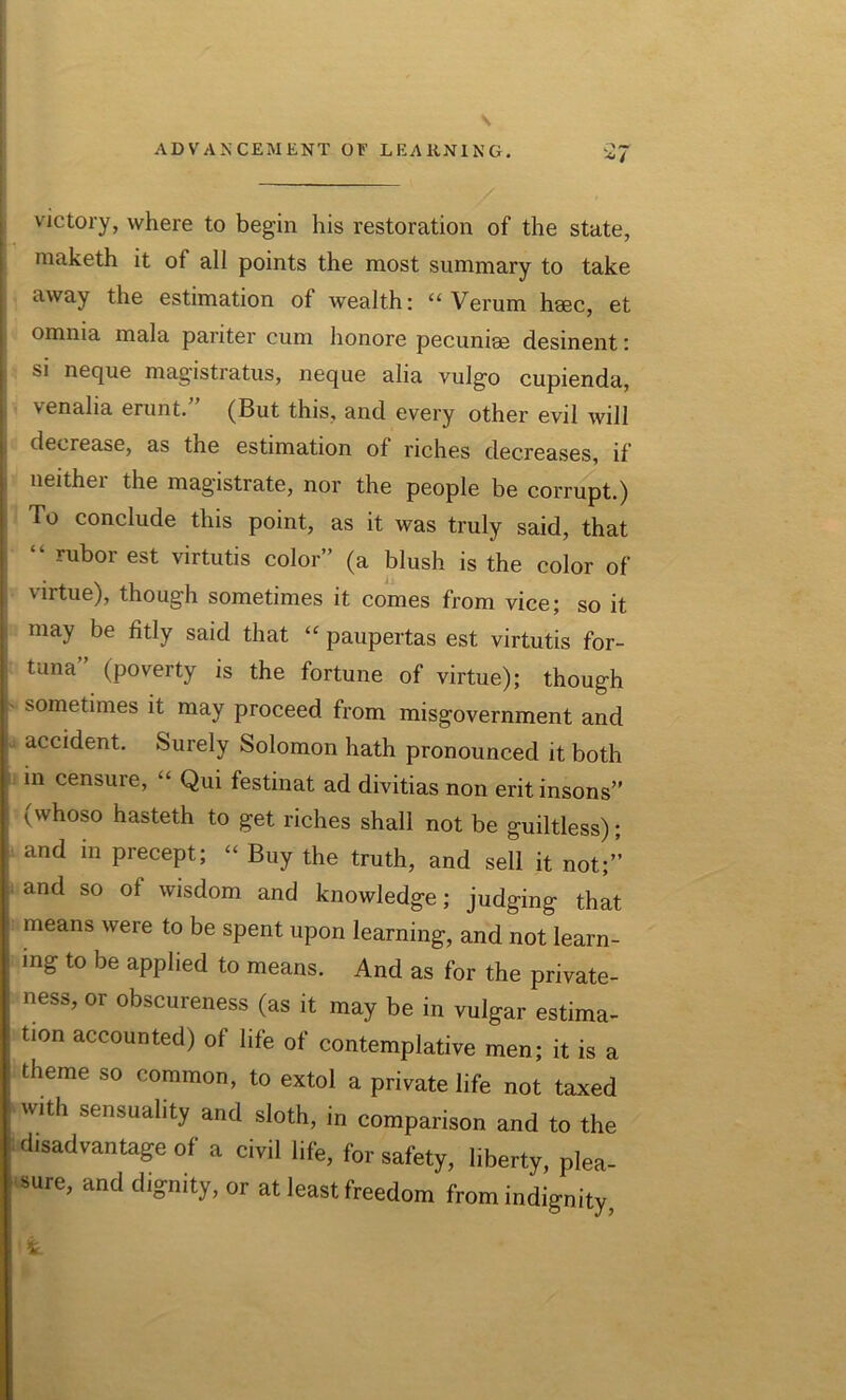victory, where to begin his restoration of the state, maketh it ot all points the most summary to take away the estimation ot wealth: u Verum hsec, et omnia mala pariter cum honore pecuniae desinent: si neque magistratus, neque alia vulgo cupienda, | venalia erunt.” (But this, and every other evil will decrease, as the estimation ot riches decreases, if neither the magistrate, nor the people be corrupt.) To conclude this point, as it was truly said, that “ rubor est virtutis color” (a blush is the color of virtue), though sometimes it comes from vice; so it may be fitly said that “ paupertas est virtutis for- tuna” (poverty is the fortune of virtue); though sometimes it may proceed from misgovernment and accident. Surely Solomon hath pronounced it both in censure, “ Qui festinat ad divitias non eritinsons” (whoso hasteth to get riches shall not be guiltless); and m precept; “ Buy the truth, and sell it not;” and so ot wisdom and knowledge; judging that means were to be spent upon learning, and not learn- ing to be applied to means. And as for the private- ness, or obscureness (as it may be in vulgar estima- tion accounted) of life of contemplative men; it is a theme so common, to extol a private life not taxed with sensuality and sloth, in comparison and to the disadvantage of a civil life, for safety, liberty, plea- sure, and dignity, or at least freedom from indignity,