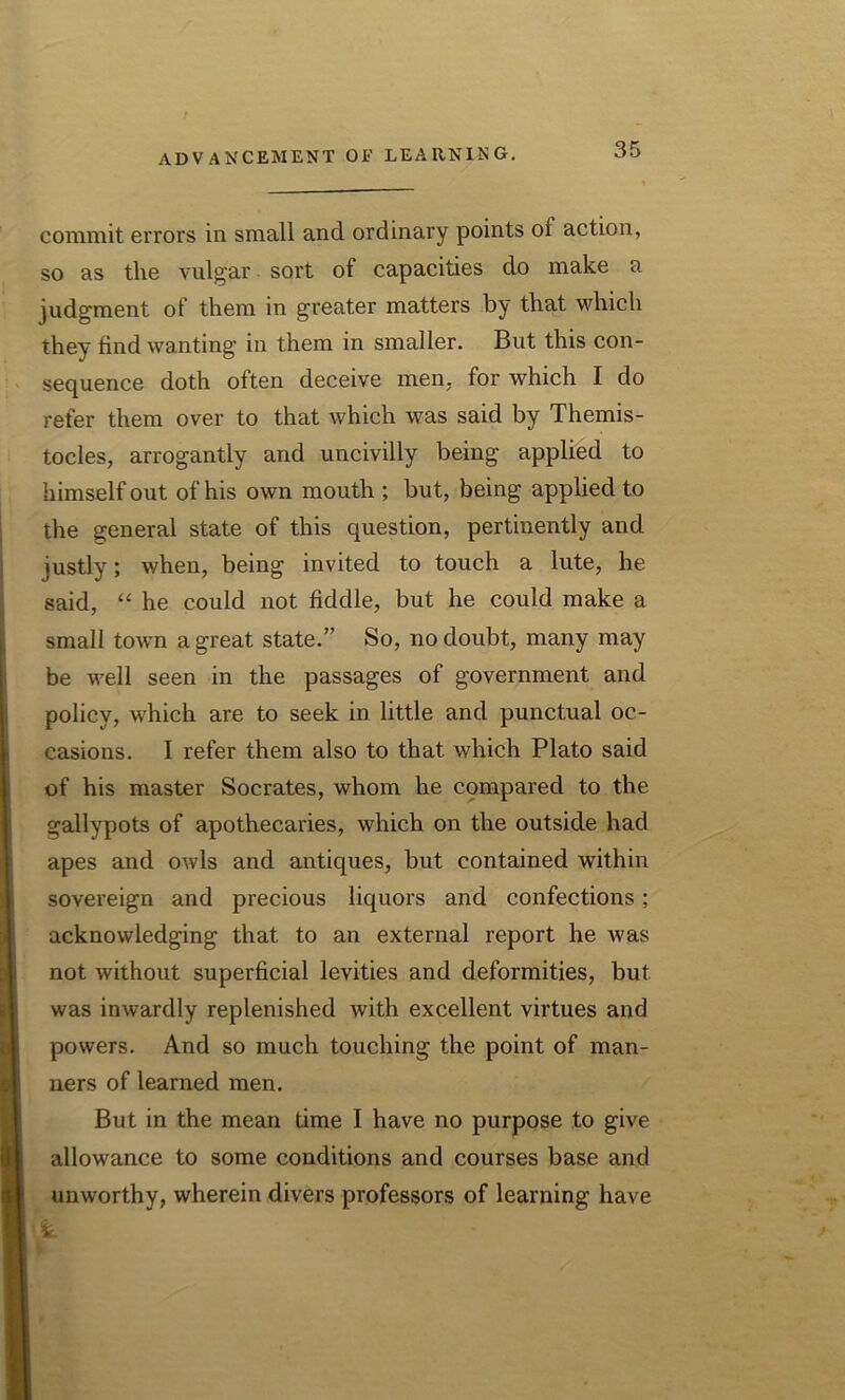 commit errors in small and ordinary points ol action, so as the vulgar sort of capacities do make a judgment of them in greater matters by that which they find wanting in them in smaller. But this con- sequence doth often deceive men. for which I do refer them over to that which was said by Themis- tocles, arrogantly and uncivilly being applied to himself out of his own mouth ; but, being applied to the general state of this question, pertinently and justly; when, being invited to touch a lute, he said, “ he could not fiddle, but he could make a small town a great state.” So, no doubt, many may be well seen in the passages of government and policy, which are to seek in little and punctual oc- casions. I refer them also to that which Plato said of his master Socrates, whom he compared to the gallypots of apothecaries, which on the outside had apes and owls and antiques, but contained within sovereign and precious liquors and confections; acknowledging that to an external report he was not without superficial levities and deformities, but was inwardly replenished with excellent virtues and powers. And so much touching the point of man- ners of learned men. But in the mean time I have no purpose to give allowance to some conditions and courses base and unworthy, wherein divers professors of learning have