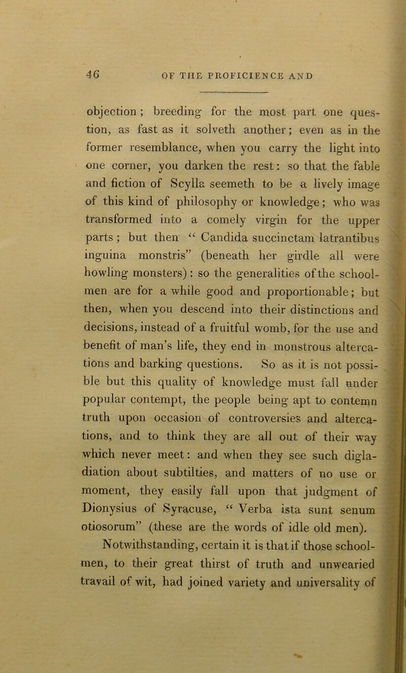 objection ; breeding for the most part one ques- tion, as fast as it solveth another; even as in the former resemblance, when you carry the light into one corner, you darken the rest: so that the fable and fiction of Scylla seemeth to be a lively image of this kind of philosophy or knowledge; who was transformed into a comely virgin for the upper parts ; but then “ Candida succinctam latrantibus inguina monstris” (beneath her girdle all were howling monsters): so the generalities of the school- men are for a while good and proportionable; but then, when you descend into their distinctions and decisions, instead of a fruitful womb, for the use and benefit of man’s life, they end in monstrous alterca- tions and barking questions. So as it is not possi- ble but this quality of knowledge must fall under popular contempt, the people being apt to contemn truth upon occasion of controversies and alterca- tions, and to think they are all out of their way which never meet: and when they see such digla- diation about subtilties, and matters of no use or moment, they easily fall upon that judgment of Dionysius of Syracuse, “ Verba ista sunt senum otiosorum” (these are the words of idle old men). Notwithstanding, certain it is that if those school- men, to their great thirst of truth and unwearied travail of wit, had joined variety and universality of * * *