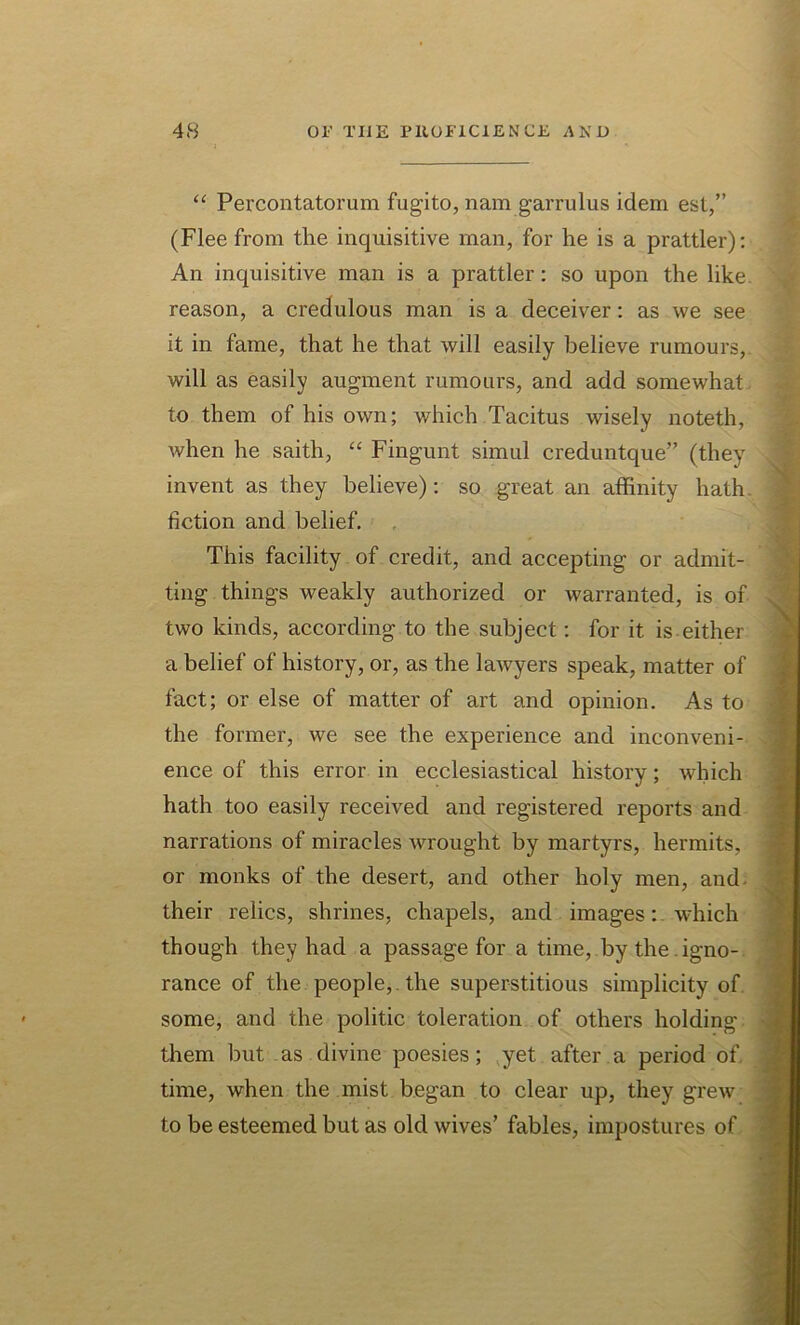 “ Percontatorum fugito, nam garrulus idem est,” (Flee from the inquisitive man, for he is a prattler): An inquisitive man is a prattler: so upon the like, reason, a credulous man is a deceiver: as we see it in fame, that he that will easily believe rumours, will as easily augment rumours, and add somewhat to them of his own; which Tacitus wisely noteth, when he saith, “ Fingunt simul creduntque” (they invent as they believe): so great an affinity hath, fiction and belief. This facility of credit, and accepting or admit- ting things weakly authorized or warranted, is of two kinds, according to the subject: for it is either a belief of history, or, as the lawyers speak, matter of fact; or else of matter of art and opinion. As to the former, we see the experience and inconveni- ence of this error in ecclesiastical history; which hath too easily received and registered reports and narrations of miracles wrought by martyrs, hermits, or monks of the desert, and other holy men, and their relics, shrines, chapels, and images: which though they had a passage for a time, by the . igno- rance of the people,, the superstitious simplicity of some, and the politic toleration of others holding them but as divine poesies; yet after a period of time, when the mist began to clear up, they grew to be esteemed but as old wives’ fables, impostures of