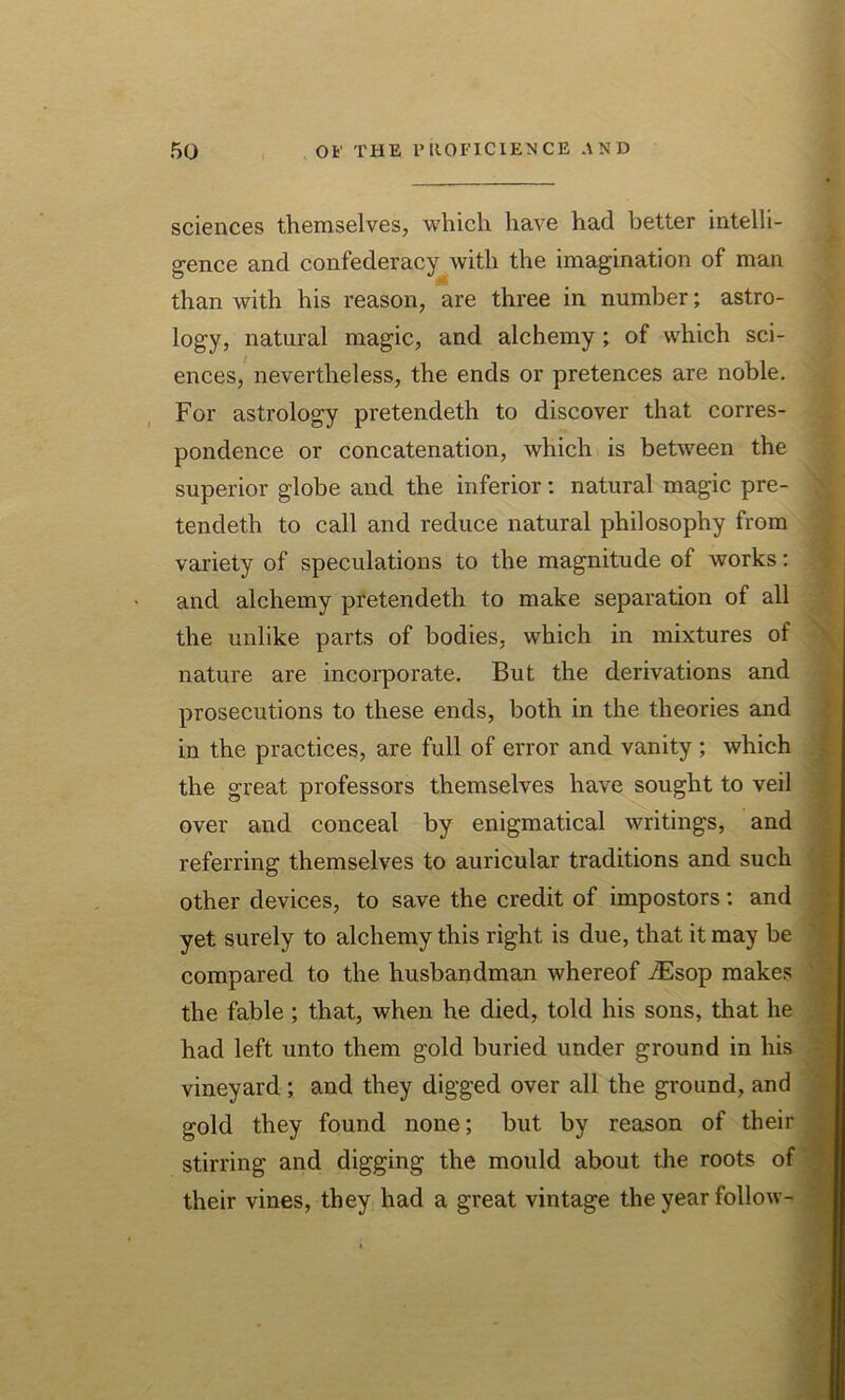 sciences themselves, which have had better intelli- gence and confederacy with the imagination of man than with his reason, are three in number; astro- logy, natural magic, and alchemy; of which sci- ences, nevertheless, the ends or pretences are noble. For astrology pretendeth to discover that corres- pondence or concatenation, which is between the superior globe and the inferior: natural magic pre- tendeth to call and reduce natural philosophy from variety of speculations to the magnitude of works: and alchemy pretendeth to make separation of all the unlike parts of bodies, which in mixtures of nature are incorporate. But the derivations and prosecutions to these ends, both in the theories and in the practices, are full of error and vanity ; which the great professors themselves have sought to veil over and conceal by enigmatical writings, and referring themselves to auricular traditions and such other devices, to save the credit of impostors: and yet surely to alchemy this right is due, that it may be compared to the husbandman whereof iEsop makes the fable ; that, when he died, told his sons, that he had left unto them gold buried under ground in his vineyard ; and they digged over all the ground, and gold they found none; but by reason of their stirring and digging the mould about the roots of their vines, they had a great vintage the year follow-