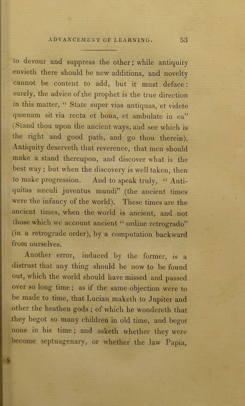 to devour and suppress the other; while antiquity envieth there should be new additions, and novelty cannot be content to add, but it must deface: surely, the advice of the prophet is the true direction in this matter, “ State super vias antiquas, et videte queenam sit via recta et bona, et ambulate in ea” (Stand thou upon the ancient ways, and see which is the right and good path, and go thou therein). Antiquity deserveth that reverence, that men should make a stand thereupon, and discover what is the best way; but when the discovery is well taken, then to make progression. And to speak truly, “ Anti- quitas sseculi juventus mundi” (the ancient times w7ere the infancy of the world). These times are the ancient times, when the world is ancient, and not those which we account ancient “ ordine retrogrado” (in a retrograde order), by a computation backward from ourselves. Another error, induced by the former, is a distrust that any thing should be now to be found out, which the world should have missed and passed over so long time; as if the same objection were to be made to time, that Lucian maketh to Jupiter and other the heathen gods ; of which he wondereth that they begot so many children in old time, and begot none in his time ; and asketh whether they were become septuagenary, or whether the law Papia,