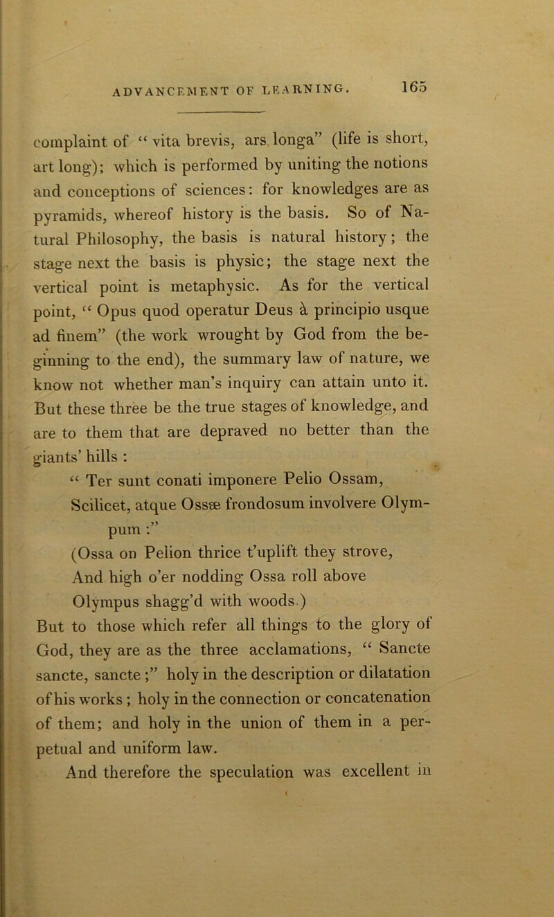 complaint of “ vita brevis, ars longa” (life is short, art long); which is performed by uniting the notions and conceptions of sciences: for knowledges are as pyramids, whereof history is the basis. So of Na- tural Philosophy, the basis is natural history; the stage next the basis is physic; the stage next the vertical point is metaphysic. As for the vertical point, “ Opus quod operatur Deus k principio usque ad finem” (the work wrought by God from the be- ginning to the end), the summary law of nature, we know not whether man’s inquiry can attain unto it. But these three be the true stages of knowledge, and are to them that are depraved no better than the giants’ hills : “ Ter sunt conati imponere Pelio Ossam, Scilicet, atque Ossse frondosum involvere Olym- pum (Ossa on Pelion thrice t’uplift they strove, And high o’er nodding Ossa roll above Olympus shagg’d with woods ) But to those which refer all things to the glory of God, they are as the three acclamations, “ Sancte sancte, sancte ;” holy in the description or dilatation of his works ; holy in the connection or concatenation of them; and holy in the union of them in a per- petual and uniform law. And therefore the speculation was excellent in