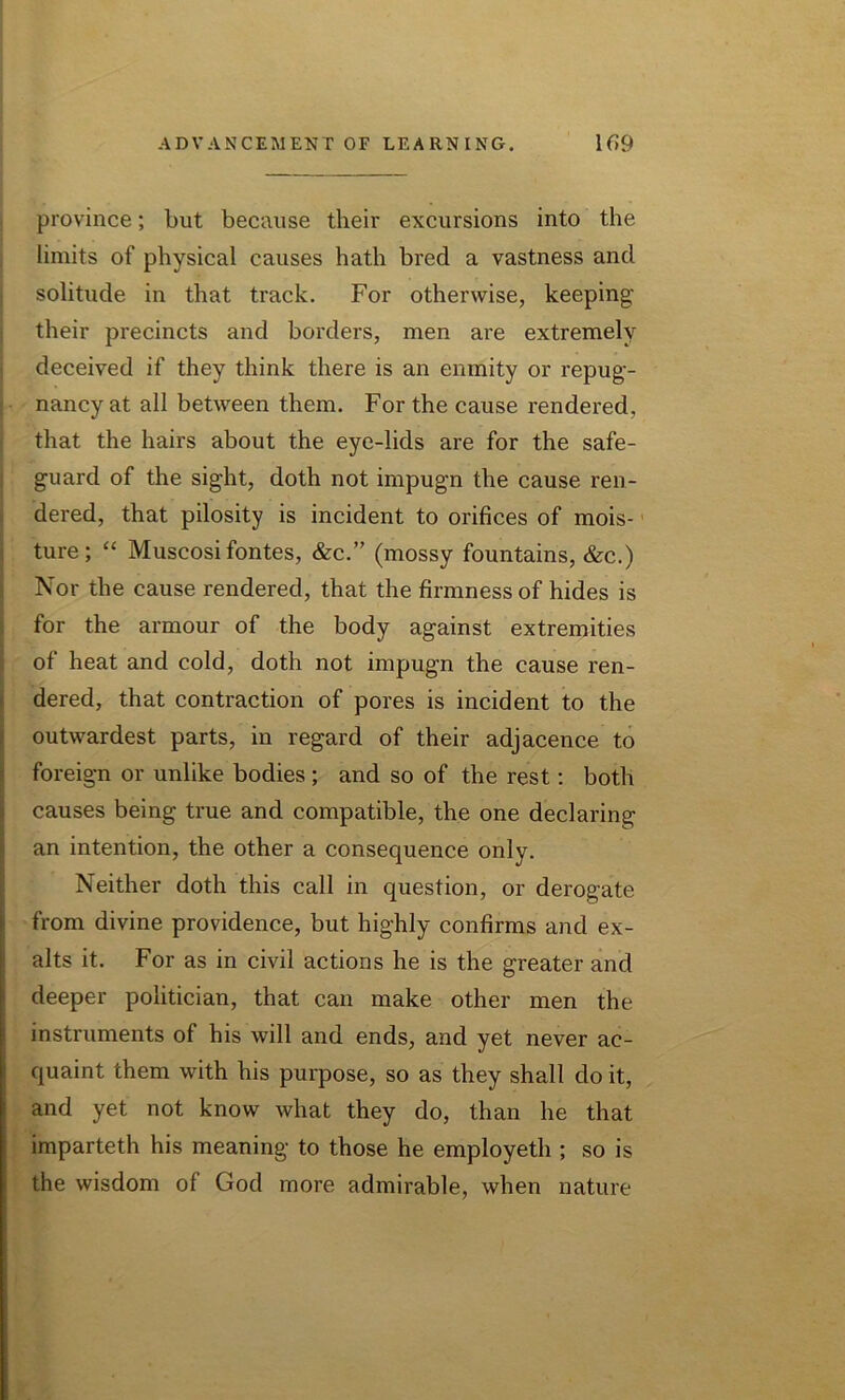 province; but because their excursions into the limits of physical causes hath bred a vastness and solitude in that track. For otherwise, keeping their precincts and borders, men are extremely deceived if they think there is an enmity or repug- nancy at all between them. For the cause rendered, that the hairs about the eye-lids are for the safe- guard of the sight, doth not impugn the cause ren- dered, that pilosity is incident to orifices of mois- ture; “ Muscosi fontes, &c.” (mossy fountains, &c.) Nor the cause rendered, that the firmness of hides is for the armour of the body against extremities of heat and cold, doth not impugn the cause ren- dered, that contraction of pores is incident to the outwardest parts, in regard of their adjacence to foreign or unlike bodies; and so of the rest: both causes being true and compatible, the one declaring an intention, the other a consequence only. Neither doth this call in question, or derogate from divine providence, but highly confirms and ex- alts it. For as in civil actions he is the greater and deeper politician, that can make other men the instruments of his will and ends, and yet never ac- quaint them with his purpose, so as they shall do it, and yet not know what they do, than he that imparteth his meaning to those he employeth ; so is the wisdom of God more admirable, when nature