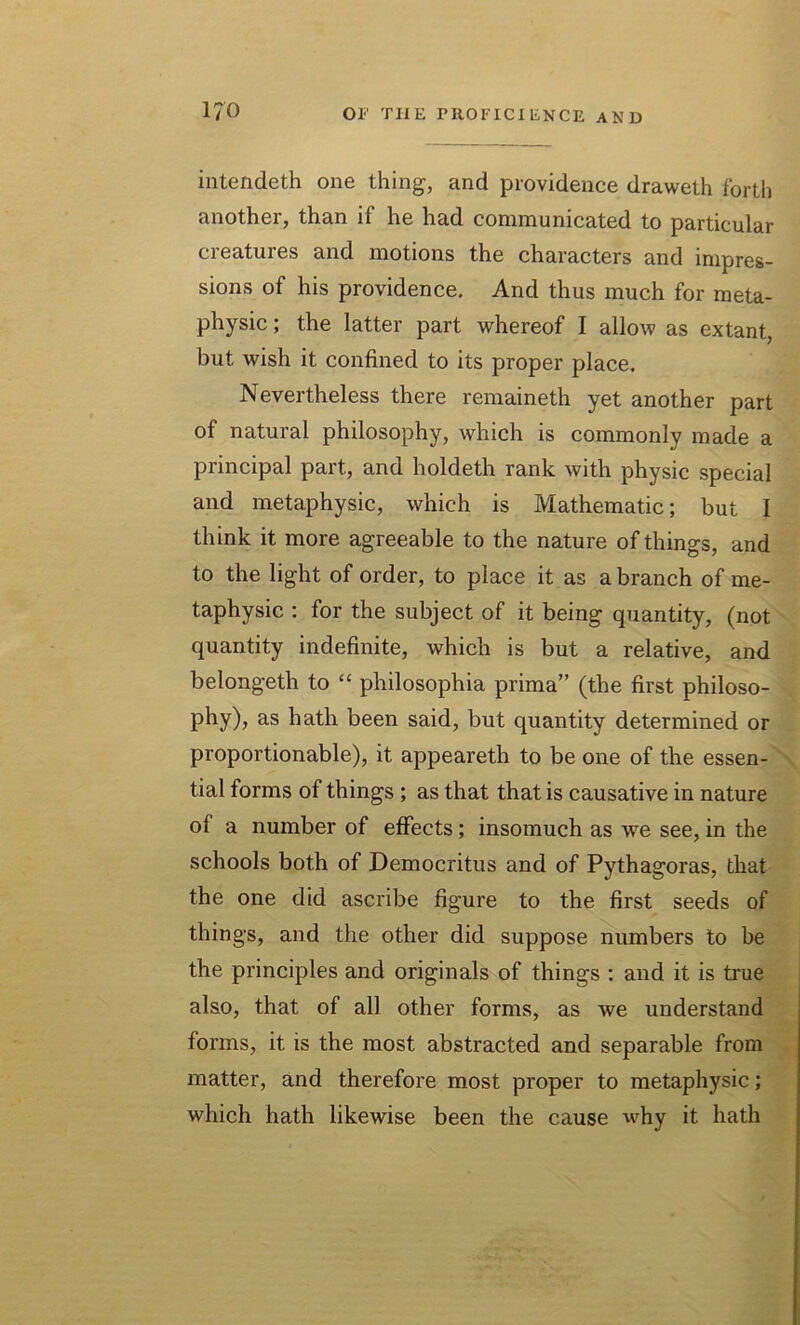 intendeth one thing, and providence draweth forth another, than if he had communicated to particular creatures and motions the characters and impres- sions of his providence. And thus much for meta- physic; the latter part whereof I allow as extant, but wish it confined to its proper place. Nevertheless there remaineth yet another part of natural philosophy, which is commonly made a principal part, and holdeth rank with physic special and metaphysic, which is Mathematic; but I think it more agreeable to the nature of things, and to the light of order, to place it as a branch of me- taphysic : for the subject of it being quantity, (not quantity indefinite, which is but a relative, and belongeth to “ philosophia prima” (the first philoso- phy), as hath been said, but quantity determined or proportionable), it appeareth to be one of the essen- tial forms of things ; as that that is causative in nature of a number of effects; insomuch as we see, in the schools both of Democritus and of Pythagoras, that the one did ascribe figure to the first seeds of things, and the other did suppose numbers to be the principles and originals of things : and it is true also, that of all other forms, as we understand forms, it is the most abstracted and separable from matter, and therefore most proper to metaphysic; which hath likewise been the cause why it hath