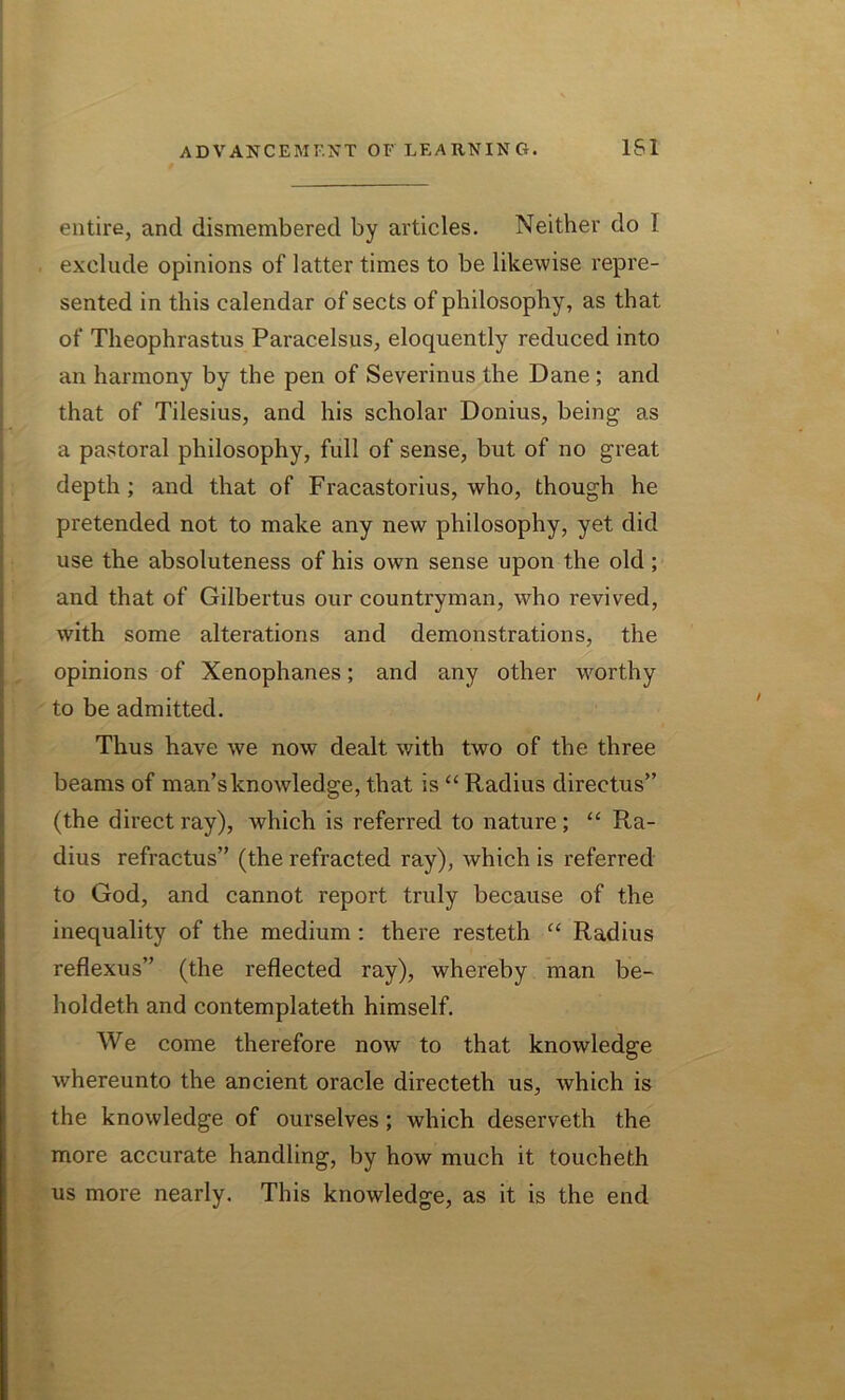 entire, and dismembered by articles. Neither do ! exclude opinions of latter times to be likewise repre- sented in this calendar of sects of philosophy, as that of Theophrastus Paracelsus, eloquently reduced into an harmony by the pen of Severinus the Dane; and that of Tilesius, and his scholar Donius, being as a pastoral philosophy, full of sense, but of no great depth ; and that of Fracastorius, who, though he pretended not to make any new philosophy, yet did use the absoluteness of his own sense upon the old; and that of Gilbertus our countryman, who revived, with some alterations and demonstrations, the opinions of Xenophanes; and any other worthy to be admitted. Thus have we now dealt with two of the three beams of man’s knowledge, that is “ Radius directus” (the direct ray), which is referred to nature; “ Ra- dius refractus” (the refracted ray), which is referred to God, and cannot report truly because of the inequality of the medium : there resteth “ Radius reflexus” (the reflected ray), whereby man be- holdeth and contemplateth himself. We come therefore now to that knowledge whereunto the ancient oracle directeth us, which is the knowledge of ourselves; which deserveth the more accurate handling, by how much it toucheth us more nearly. This knowledge, as it is the end