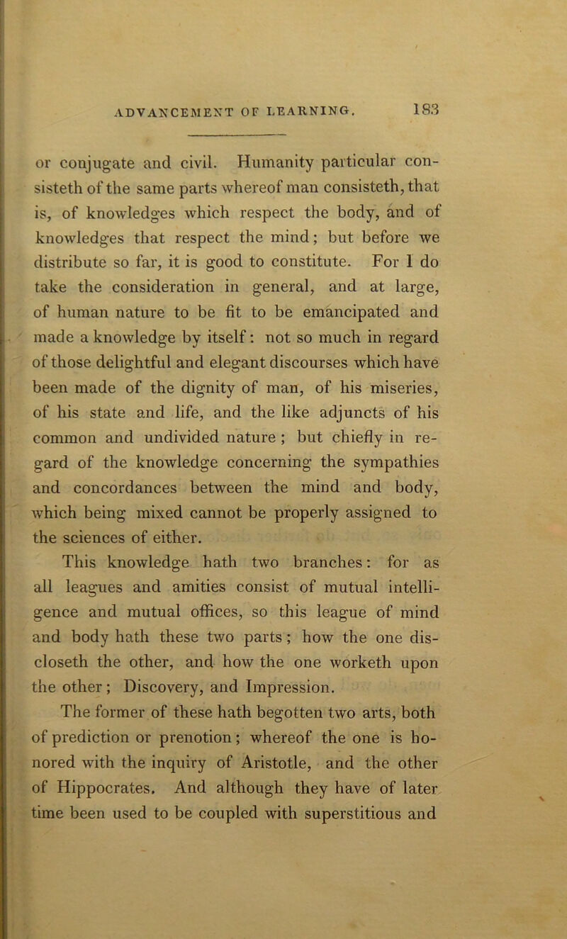 or conjugate and civil. Humanity particular con- sisted of the same parts whereof man consisted, that is, of knowledges which respect the body, and of knowledges that respect the mind; but before we distribute so far, it is good to constitute. For 1 do take the consideration in general, and at large, of human nature to be fit to be emancipated and made a knowledge by itself: not so much in regard of those delightful and elegant discourses which have been made of the dignity of man, of his miseries, of his state and life, and the like adjuncts of his common and undivided nature ; but chiefly in re- gard of the knowledge concerning the sympathies and concordances between the mind and body, which being mixed cannot be properly assigned to the sciences of either. This knowledge hath two branches: for as all leagues and amities consist of mutual intelli- gence and mutual offices, so this league of mind and body hath these two parts; how the one dis- closeth the other, and how the one worketh upon the other ; Discovery, and Impression. The former of these hath begotten two arts, both of prediction or prenotion; whereof the one is ho- nored with the inquiry of Aristotle, and the other of Hippocrates. And although they have of later time been used to be coupled with superstitious and