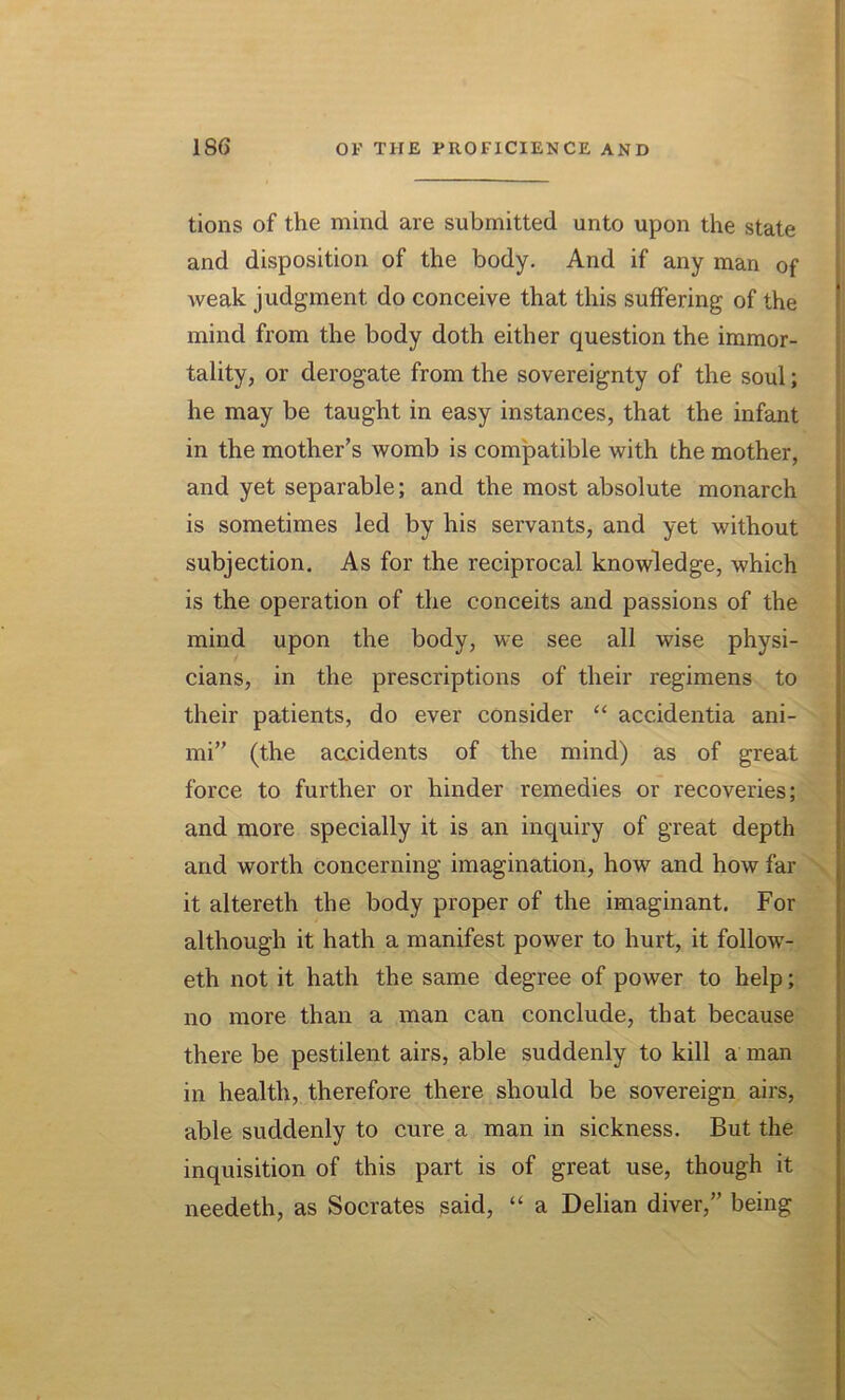 tions of the mind are submitted unto upon the state and disposition of the body. And if any man of weak judgment do conceive that this suffering of the mind from the body doth either question the immor- tality, or derogate from the sovereignty of the soul; he may be taught in easy instances, that the infant in the mother’s womb is compatible with the mother, and yet separable; and the most absolute monarch is sometimes led by his servants, and yet without subjection. As for the reciprocal knowledge, which is the operation of the conceits and passions of the mind upon the body, we see all wise physi- cians, in the prescriptions of their regimens to their patients, do ever consider “ accidentia ani- mi” (the accidents of the mind) as of great force to further or hinder remedies or recoveries; and more specially it is an inquiry of great depth and worth concerning imagination, how and how far it altereth the body proper of the imaginant. For although it hath a manifest power to hurt, it follow- eth not it hath the same degree of power to help; no more than a man can conclude, that because there be pestilent airs, able suddenly to kill a man in health, therefore there should be sovereign airs, able suddenly to cure a man in sickness. But the inquisition of this part is of great use, though it needeth, as Socrates said, “ a Delian diver,” being