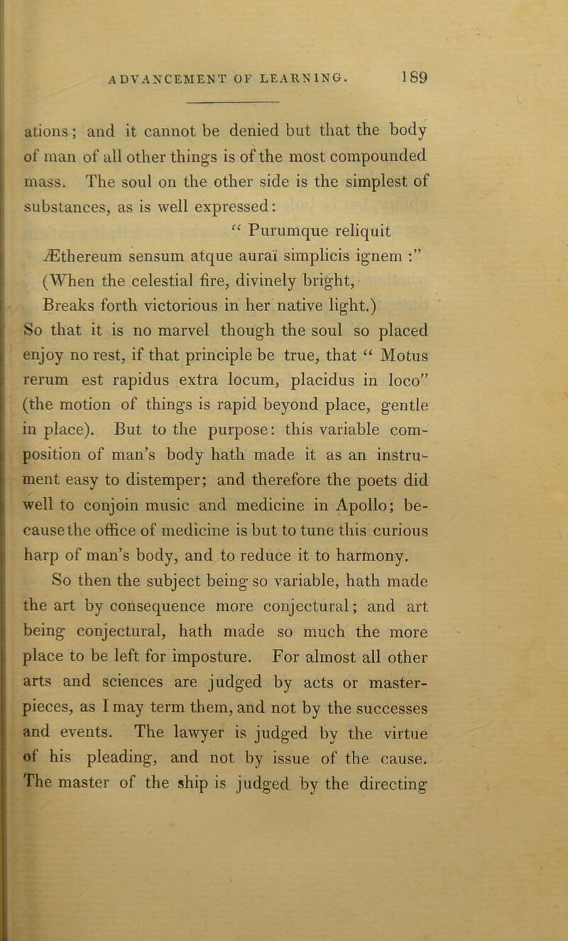 ations; and it cannot be denied but that the body of man of all other things is of the most compounded mass. The soul on the other side is the simplest of substances, as is well expressed: “ Purumque reliquit iEthereum sensum atque aura'i simplicis ignem (When the celestial fire, divinely bright, Breaks forth victorious in her native light.) So that it is no marvel though the soul so placed enjoy no rest, if that principle be true, that “ Motus rerum est rapidus extra locum, placidus in loco” (the motion of things is rapid beyond place, gentle in place). But to the purpose: this variable com- position of man’s body hath made it as an instru- ment easy to distemper; and therefore the poets did well to conjoin music and medicine in Apollo; be- cause the office of medicine is but to tune this curious harp of man’s body, and to reduce it to harmony. So then the subject being so variable, hath made the art by consequence more conjectural; and art being conjectural, hath made so much the more place to be left for imposture. For almost all other arts and sciences are judged by acts or master- pieces, as I may term them, and not by the successes and events. The lawyer is judged by the virtue of his pleading, and not by issue of the cause. The master of the ship is judged by the directing