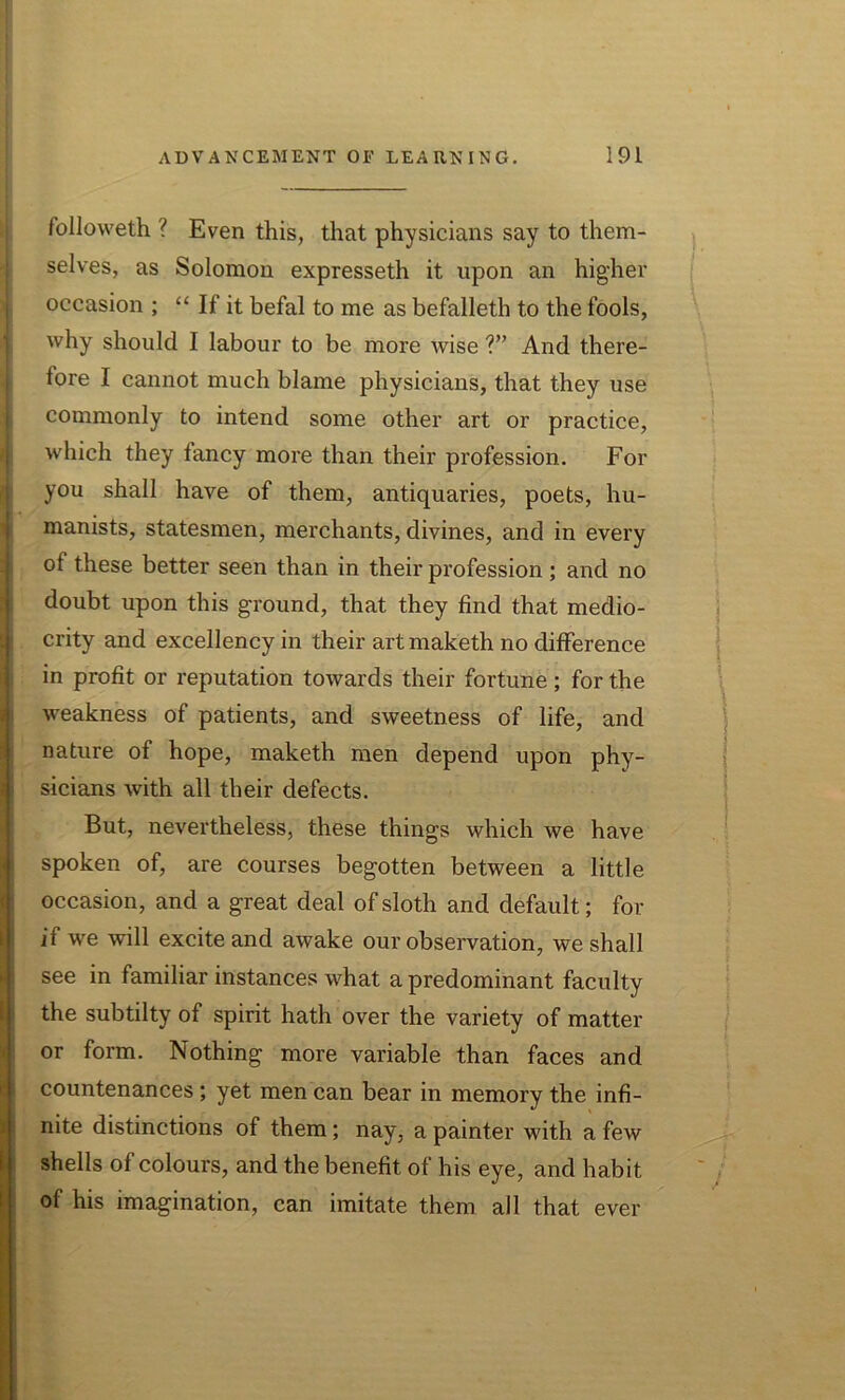 followeth ? Even this, that physicians say to them- selves, as Solomon expresseth it upon an higher occasion ; “ If it befal to me as befalleth to the fools, why should I labour to be more wise ?” And there- fore I cannot much blame physicians, that they use commonly to intend some other art or practice, which they tancy more than their profession. For you shall have of them, antiquaries, poets, hu- manists, statesmen, merchants, divines, and in every of these better seen than in their profession ; and no doubt upon this ground, that they find that medio- i. crity and excellency in their artmaketh no difference in profit or reputation towards their fortune; for the weakness of patients, and sweetness of life, and nature of hope, maketh men depend upon phy- sicians with all their defects. But, nevertheless, these things which we have spoken of, are courses begotten between a little occasion, and a great deal of sloth and default; for if we will excite and awake our observation, we shall see in familiar instances what a predominant faculty the subtilty of spirit hath over the variety of matter or form. Nothing more variable than faces and countenances; yet men can bear in memory the infi- nite distinctions of them; nay, a painter with a few shells of colours, and the benefit of his eye, and habit of his imagination, can imitate them all that ever