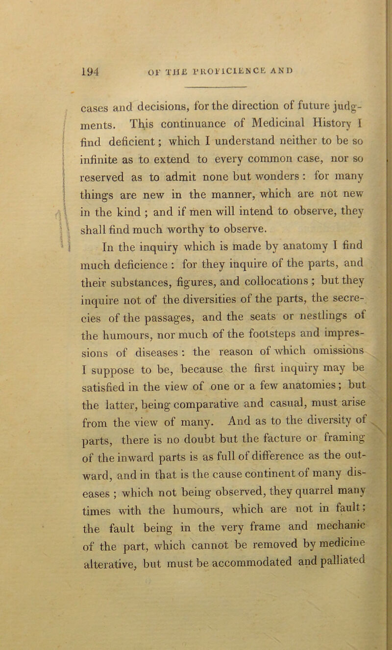 cases and decisions, for the direction of future judg- ments. This continuance of Medicinal History I find deficient; which I understand neither to be so infinite as to extend to every common case, nor so reserved as to admit none but wonders : for many things are new in the manner, which are not new in the kind ; and if men will intend to observe, they shall find much worthy to observe. In the inquiry which is made by anatomy I find much deficience : for they inquire of the parts, and their substances, figures, and collocations ; but they inquire not of the diversities of the parts, the secre- cies of the passages, and the seats or nestlings of the humours, nor much of the footsteps and impres- sions of diseases: the reason of which omissions I suppose to be, because the first inquiry may be satisfied in the view of one or a few anatomies; but the latter, being comparative and casual, must arise from the view of many. And as to the diversity of parts, there is no doubt but the facture or framing of the inward parts is as full of difference as the out- ward, and in that is the cause continent of many dis- eases ; which not being observed, they quarrel many times with the humours, which are not in fault; the fault being in the very frame and mechanic of the part, which cannot be removed by medicine alterative, but must be accommodated and palliated