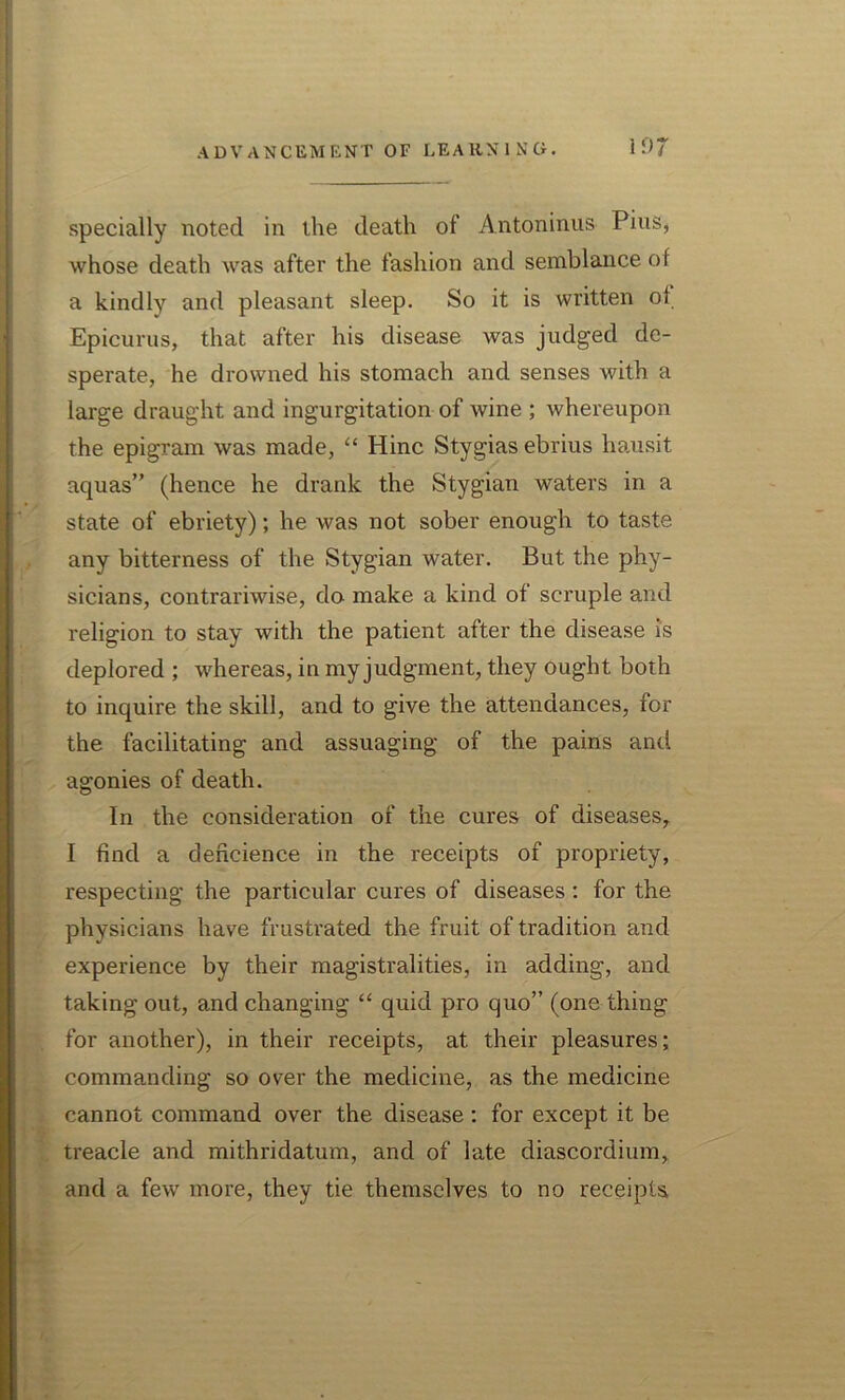 specially noted in the death of Antoninus Pius, whose death was after the fashion and semblance of a kindly and pleasant sleep. So it is written of Epicurus, that after his disease was judged de- sperate, he drowned his stomach and senses with a large draught and ingurgitation of wine ; whereupon the epigram was made, “ Hinc Stygias ebrius hausit aquas” (hence he drank the Stygian waters in a state of ebriety); he was not sober enough to taste any bitterness of the Stygian water. But the phy- sicians, contrariwise, do make a kind of scruple and religion to stay with the patient after the disease is deplored ; whereas, in my judgment, they ought both to inquire the skill, and to give the attendances, for the facilitating and assuaging of the pains and agonies of death. In the consideration of the cures of diseases, I find a dencience in the receipts of propriety, respecting the particular cures of diseases: for the physicians have frustrated the fruit of tradition and experience by their magistralities, in adding, and taking out, and changing “ quid pro quo” (one thing for another), in their receipts, at their pleasures; commanding so over the medicine, as the medicine cannot command over the disease : for except it be treacle and mithridatum, and of late diascordium, and a few more, they tie themselves to no receipts,