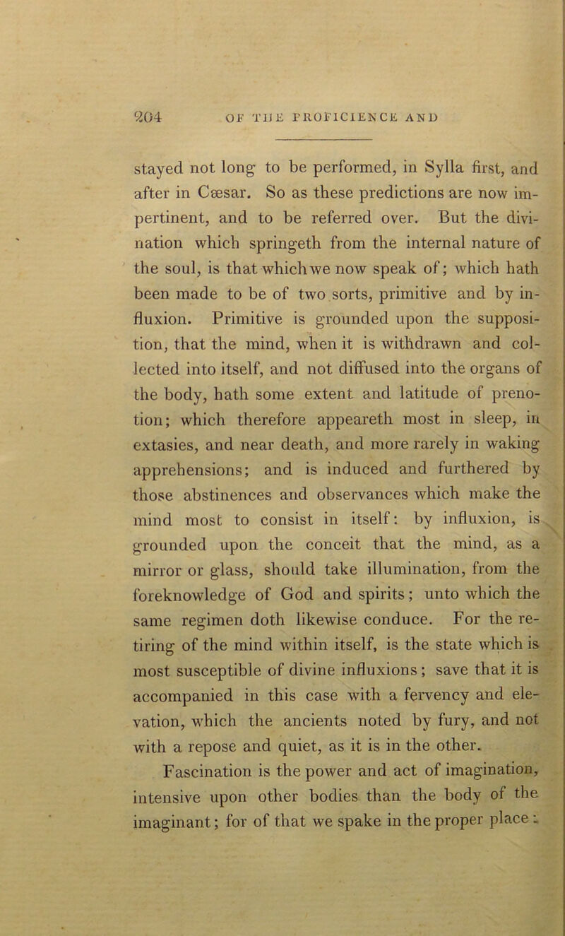 stayed not long to be performed, in Sylla first, and after in Csesar. So as these predictions are now im- pertinent, and to be referred over. But the divi- nation which springeth from the internal nature of the soul, is that which we now speak of; which hath been made to be of two sorts, primitive and by in- fluxion. Primitive is grounded upon the supposi- tion, that the mind, when it is withdrawn and col- lected into itself, and not diffused into the organs of the body, hath some extent and latitude of preno- tion; which therefore appeareth most in sleep, in extasies, and near death, and more rarely in waking apprehensions; and is induced and furthered by those abstinences and observances which make the mind most to consist in itself: by influxion, is grounded upon the conceit that the mind, as a mirror or glass, should take illumination, from the foreknowledge of God and spirits; unto which the same regimen doth likewise conduce. For the re- tiring of the mind within itself, is the state which is most susceptible of divine influxions; save that it is accompanied in this case with a fervency and ele- vation, which the ancients noted by fury, and not with a repose and quiet, as it is in the other. Fascination is the power and act of imagination, intensive upon other bodies than the body of the imaginant; for of that we spake in the proper place .