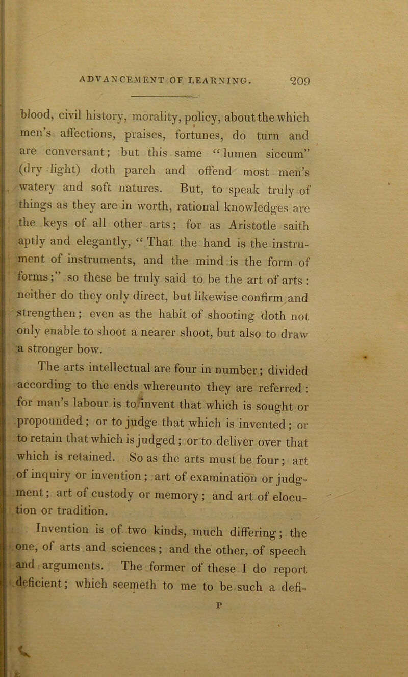 blood, civil history, morality, policy, about the which men s affections, praises, fortunes, do turn and are conversant; but this same “ lumen siccum” (dry light) doth parch and offend most men’s watery and soft natures. But, to speak truly of things as they are in worth, rational knowledges are the keys ol all other arts; for as Aristotle saith aptly and elegantly, “ That the hand is the instru- ment of instruments, and the mind is the form of formsso these be truly said to be the art of arts : neither do they only direct, but likewise confirm and strengthen; even as the habit of shooting doth not only enable to shoot a nearer shoot, but also to draw a stronger bow. The arts intellectual are four in number; divided according to the ends whereunto they are referred ; for man’s labour is to invent that which is sought or pi opounded; or to judge that which is invented; or to retain that which is judged ; or to deliver over that which is retained. So as the arts must be four; art of inquiry or invention; art of examination or judg- ment; art of custody or memory ; and art of elocu- tion or tradition. Invention is of two kinds, much differing; the one, of arts and sciences; and the other, of speech and arguments. The former of these I do report | deficient; which seemeth to me to be such a defi- V 1 fe p