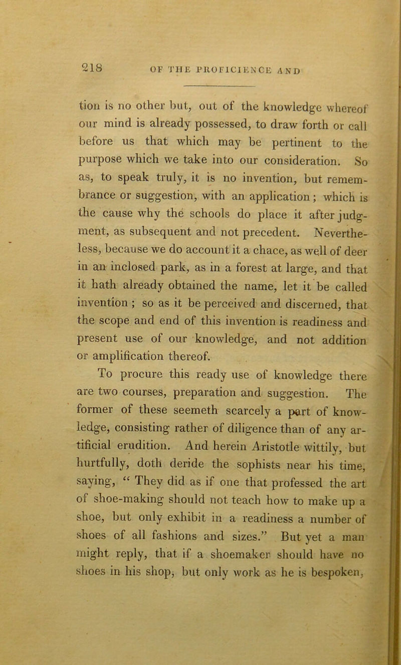 tion is no other but, out of the knowledge whereof our mind is already possessed, to draw forth or call before us that which may be pertinent to the purpose which we take into our consideration. So as, to speak truly, it is no invention, but remem- brance or suggestion, with an application ; which is the cause why the schools do place it after judg- ment, as subsequent and not precedent. Neverthe- less, because we do account it a chace, as well of deer in an inclosed park, as in a forest at large, and that it hath already obtained the name, let it be called invention ; so as it be perceived and discerned, that the scope and end of this invention is readiness and present use of our knowledge, and not addition or amplification thereof. To procure this ready use of knowledge there are two courses, preparation and suggestion. The former of these seemeth scarcely a part of know- ledge, consisting rather of diligence than of any ar- tificial erudition. And herein Aristotle wittily, but hurtfully, doth deride the sophists near his time, saying, “ They did as if one that professed the art of shoe-making should not teach how to make up a shoe, but only exhibit in a readiness a number of shoes of all fashions and sizes.” But yet a man might reply, that if a shoemaker should have no shoes in his shop, but only work as he is bespoken,