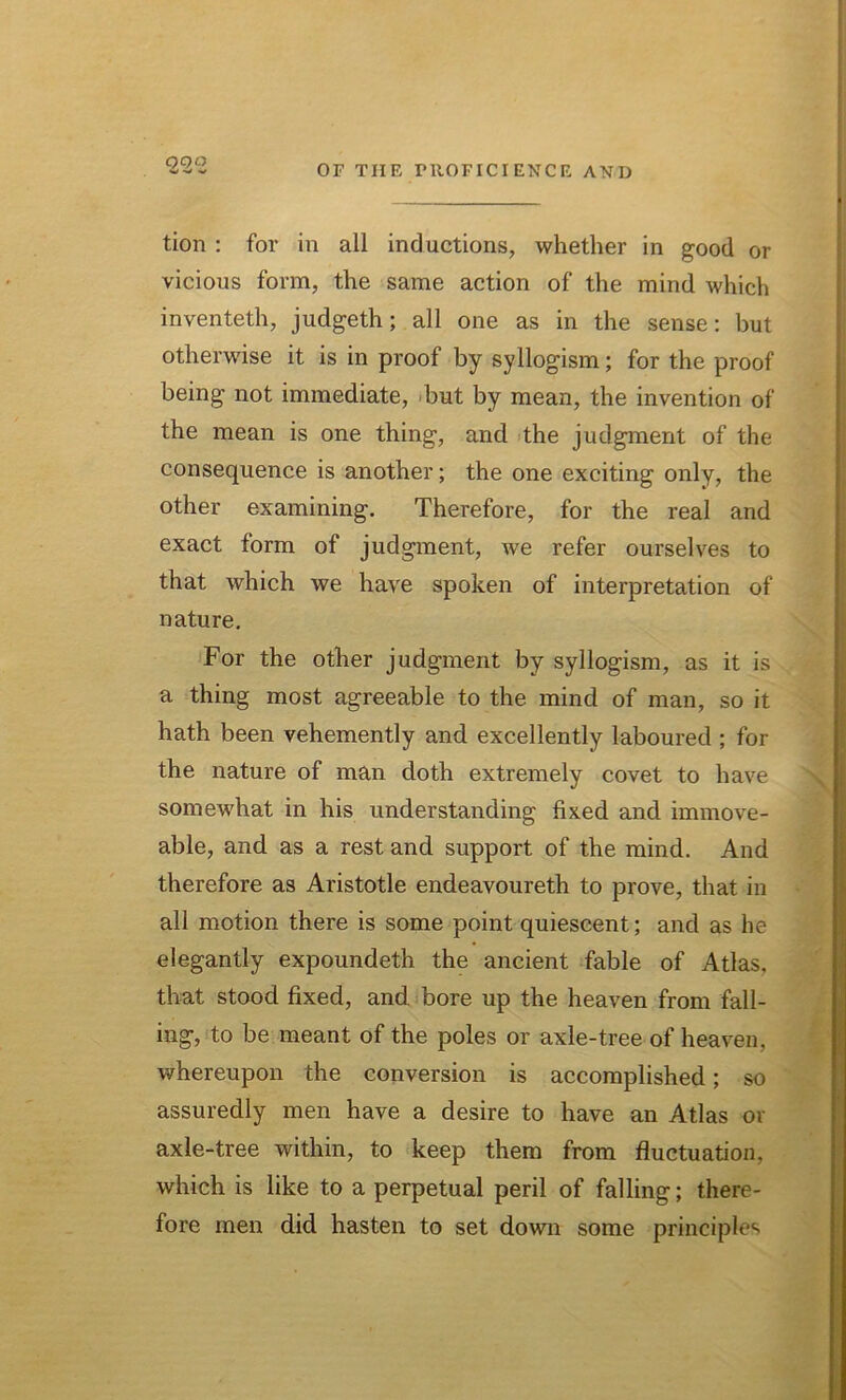 tion : for in all inductions, whether in good or vicious form, the same action of the mind which inventeth, judgeth; all one as in the sense: but otherwise it is in proof by syllogism; for the proof being not immediate, but by mean, the invention of the mean is one thing, and the judgment of the consequence is another; the one exciting only, the other examining. Therefore, for the real and exact form of judgment, we refer ourselves to that which we have spoken of interpretation of nature. For the other judgment by syllogism, as it is a thing most agreeable to the mind of man, so it hath been vehemently and excellently laboured ; for the nature of man doth extremely covet to have somewhat in his understanding fixed and immove- able, and as a rest and support of the mind. And therefore as Aristotle endeavoureth to prove, that in all motion there is some point quiescent; and as he elegantly expoundeth the ancient fable of Atlas, that stood fixed, and bore up the heaven from fall- ing, to be meant of the poles or axle-tree of heaven, whereupon the conversion is accomplished; so assuredly men have a desire to have an Atlas or axle-tree within, to keep them from fluctuation, which is like to a perpetual peril of falling; there- fore men did hasten to set down some principles