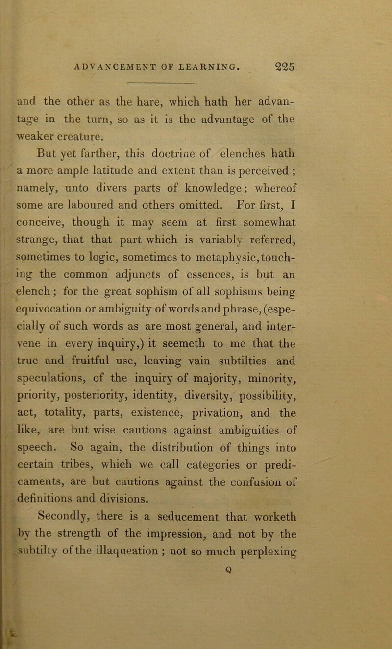 and the other as the hare, which hath her advan- tage in the turn, so as it is the advantage of the weaker creature. But yet farther, this doctrine of elenches hath a more ample latitude and extent than is perceived ; namely, unto divers parts of knowledge; whereof some are laboured and others omitted. For first, I conceive, though it may seem at first somewhat strange, that that part which is variably referred, sometimes to logic, sometimes to metaphysic, touch- ing the common adjuncts of essences, is but an elench; for the great sophism of all sophisms being equivocation or ambiguity of words and phrase, (espe- cially of such words as are most general, and inter- vene in every inquiry,) it seemeth to me that the true and fruitful use, leaving vain subtilties and speculations, of the inquiry of majority, minority, priority, posteriority, identity, diversity, possibility, act, totality, parts, existence, privation, and the like, are but wise cautions against ambiguities of speech. So again, the distribution of things into certain tribes, which we call categories or predi- caments, are but cautions against the confusion of definitions and divisions. Secondly, there is a seducement that worketh by the strength of the impression, and not by the subtilty of the illaqueation ; not so much perplexing Q